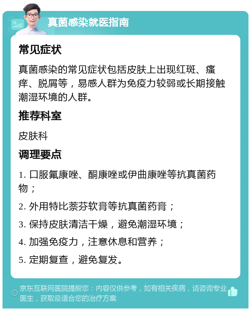 真菌感染就医指南 常见症状 真菌感染的常见症状包括皮肤上出现红斑、瘙痒、脱屑等，易感人群为免疫力较弱或长期接触潮湿环境的人群。 推荐科室 皮肤科 调理要点 1. 口服氟康唑、酮康唑或伊曲康唑等抗真菌药物； 2. 外用特比萘芬软膏等抗真菌药膏； 3. 保持皮肤清洁干燥，避免潮湿环境； 4. 加强免疫力，注意休息和营养； 5. 定期复查，避免复发。