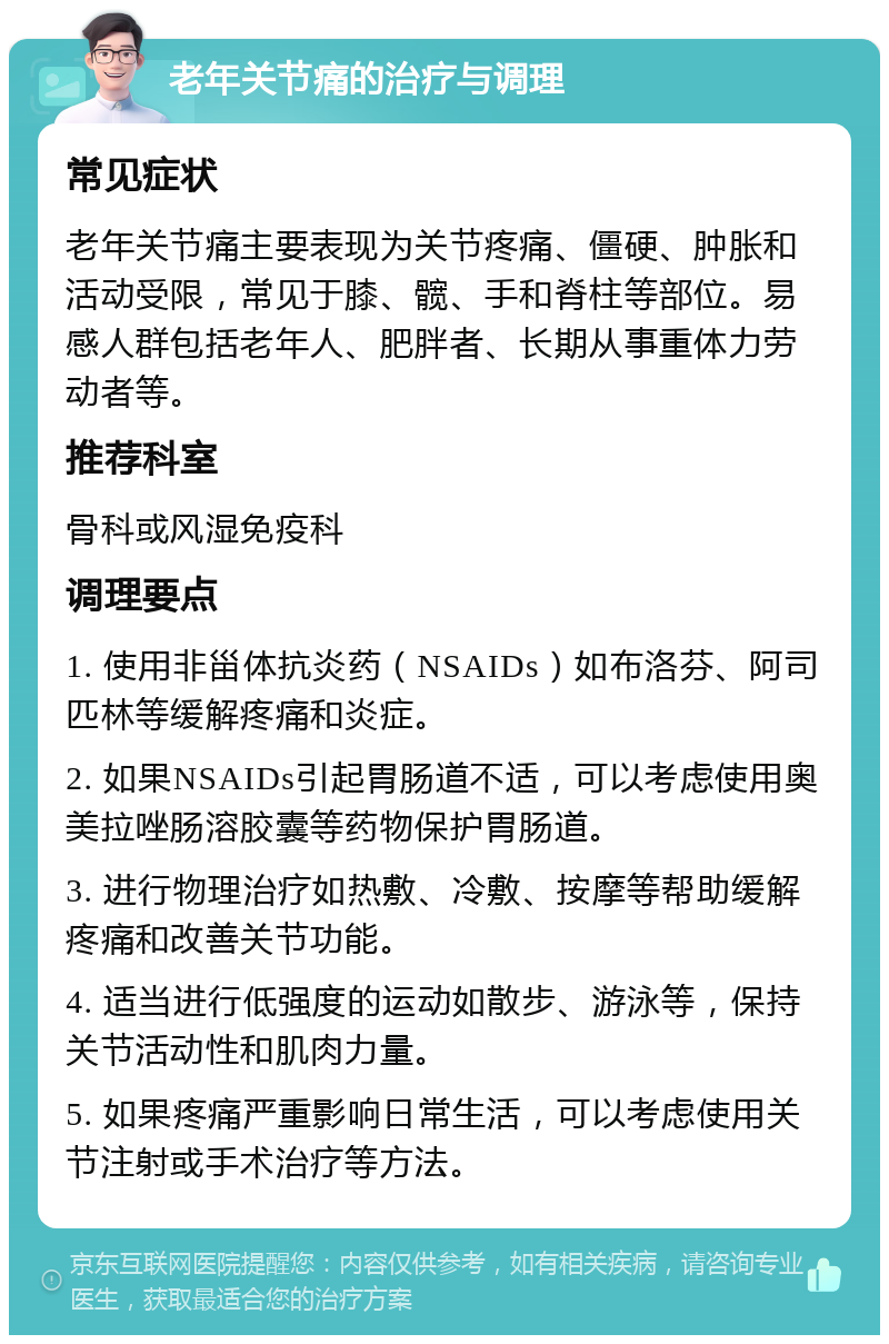 老年关节痛的治疗与调理 常见症状 老年关节痛主要表现为关节疼痛、僵硬、肿胀和活动受限，常见于膝、髋、手和脊柱等部位。易感人群包括老年人、肥胖者、长期从事重体力劳动者等。 推荐科室 骨科或风湿免疫科 调理要点 1. 使用非甾体抗炎药（NSAIDs）如布洛芬、阿司匹林等缓解疼痛和炎症。 2. 如果NSAIDs引起胃肠道不适，可以考虑使用奥美拉唑肠溶胶囊等药物保护胃肠道。 3. 进行物理治疗如热敷、冷敷、按摩等帮助缓解疼痛和改善关节功能。 4. 适当进行低强度的运动如散步、游泳等，保持关节活动性和肌肉力量。 5. 如果疼痛严重影响日常生活，可以考虑使用关节注射或手术治疗等方法。