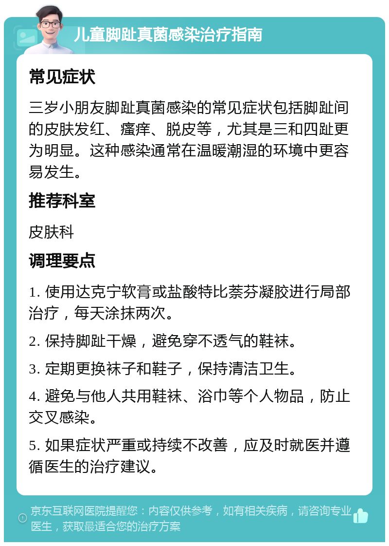 儿童脚趾真菌感染治疗指南 常见症状 三岁小朋友脚趾真菌感染的常见症状包括脚趾间的皮肤发红、瘙痒、脱皮等，尤其是三和四趾更为明显。这种感染通常在温暖潮湿的环境中更容易发生。 推荐科室 皮肤科 调理要点 1. 使用达克宁软膏或盐酸特比萘芬凝胶进行局部治疗，每天涂抹两次。 2. 保持脚趾干燥，避免穿不透气的鞋袜。 3. 定期更换袜子和鞋子，保持清洁卫生。 4. 避免与他人共用鞋袜、浴巾等个人物品，防止交叉感染。 5. 如果症状严重或持续不改善，应及时就医并遵循医生的治疗建议。