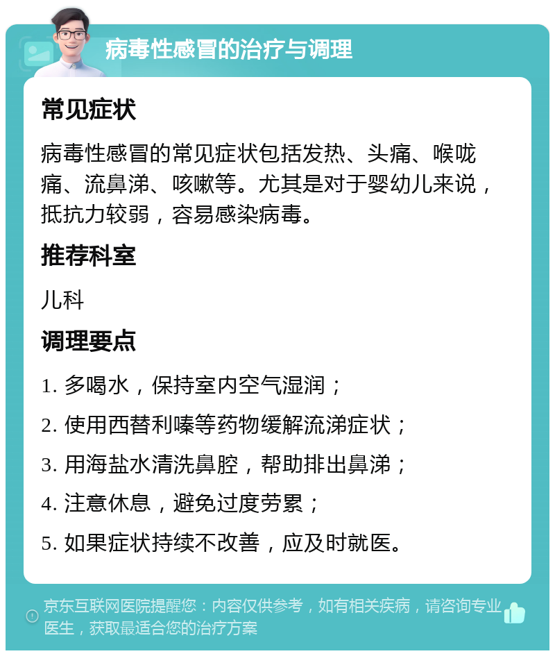 病毒性感冒的治疗与调理 常见症状 病毒性感冒的常见症状包括发热、头痛、喉咙痛、流鼻涕、咳嗽等。尤其是对于婴幼儿来说，抵抗力较弱，容易感染病毒。 推荐科室 儿科 调理要点 1. 多喝水，保持室内空气湿润； 2. 使用西替利嗪等药物缓解流涕症状； 3. 用海盐水清洗鼻腔，帮助排出鼻涕； 4. 注意休息，避免过度劳累； 5. 如果症状持续不改善，应及时就医。