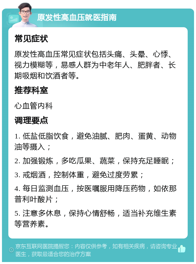 原发性高血压就医指南 常见症状 原发性高血压常见症状包括头痛、头晕、心悸、视力模糊等，易感人群为中老年人、肥胖者、长期吸烟和饮酒者等。 推荐科室 心血管内科 调理要点 1. 低盐低脂饮食，避免油腻、肥肉、蛋黄、动物油等摄入； 2. 加强锻炼，多吃瓜果、蔬菜，保持充足睡眠； 3. 戒烟酒，控制体重，避免过度劳累； 4. 每日监测血压，按医嘱服用降压药物，如依那普利叶酸片； 5. 注意多休息，保持心情舒畅，适当补充维生素等营养素。