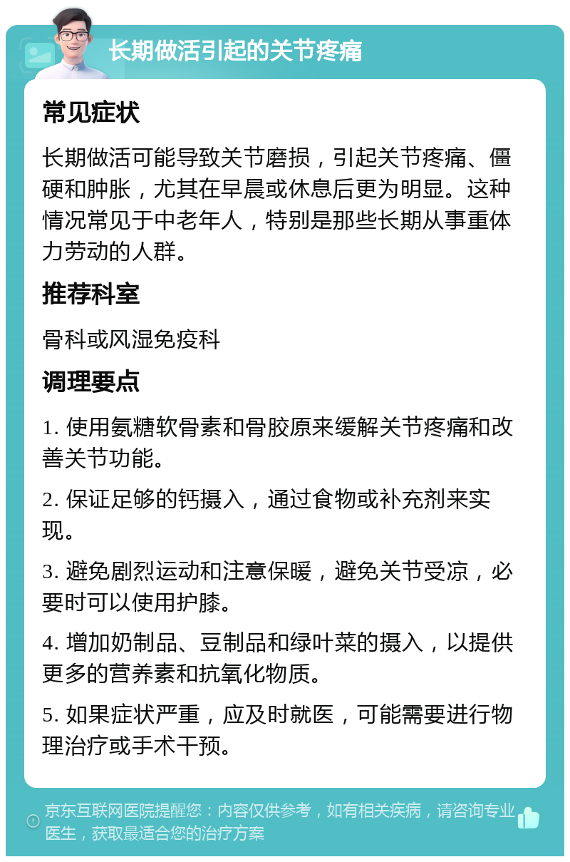 长期做活引起的关节疼痛 常见症状 长期做活可能导致关节磨损，引起关节疼痛、僵硬和肿胀，尤其在早晨或休息后更为明显。这种情况常见于中老年人，特别是那些长期从事重体力劳动的人群。 推荐科室 骨科或风湿免疫科 调理要点 1. 使用氨糖软骨素和骨胶原来缓解关节疼痛和改善关节功能。 2. 保证足够的钙摄入，通过食物或补充剂来实现。 3. 避免剧烈运动和注意保暖，避免关节受凉，必要时可以使用护膝。 4. 增加奶制品、豆制品和绿叶菜的摄入，以提供更多的营养素和抗氧化物质。 5. 如果症状严重，应及时就医，可能需要进行物理治疗或手术干预。