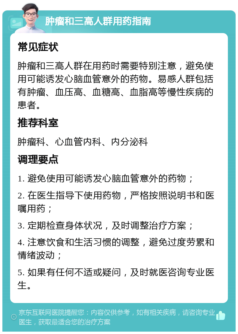 肿瘤和三高人群用药指南 常见症状 肿瘤和三高人群在用药时需要特别注意，避免使用可能诱发心脑血管意外的药物。易感人群包括有肿瘤、血压高、血糖高、血脂高等慢性疾病的患者。 推荐科室 肿瘤科、心血管内科、内分泌科 调理要点 1. 避免使用可能诱发心脑血管意外的药物； 2. 在医生指导下使用药物，严格按照说明书和医嘱用药； 3. 定期检查身体状况，及时调整治疗方案； 4. 注意饮食和生活习惯的调整，避免过度劳累和情绪波动； 5. 如果有任何不适或疑问，及时就医咨询专业医生。