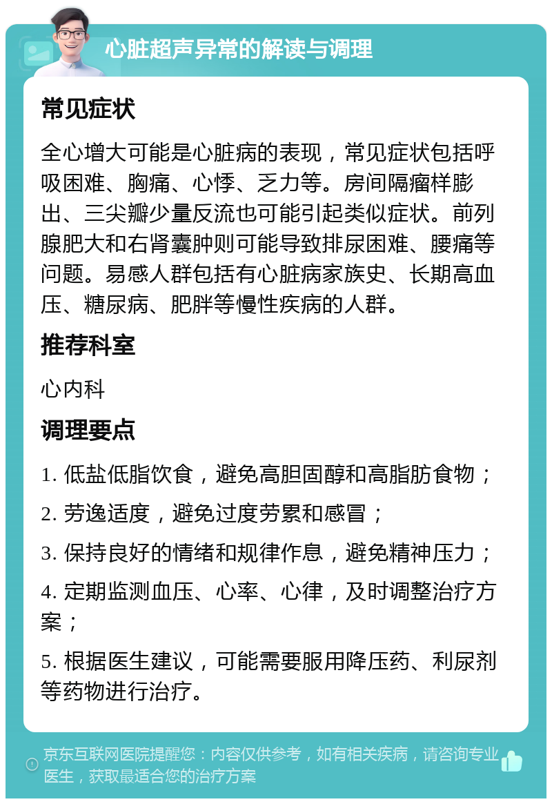 心脏超声异常的解读与调理 常见症状 全心增大可能是心脏病的表现，常见症状包括呼吸困难、胸痛、心悸、乏力等。房间隔瘤样膨出、三尖瓣少量反流也可能引起类似症状。前列腺肥大和右肾囊肿则可能导致排尿困难、腰痛等问题。易感人群包括有心脏病家族史、长期高血压、糖尿病、肥胖等慢性疾病的人群。 推荐科室 心内科 调理要点 1. 低盐低脂饮食，避免高胆固醇和高脂肪食物； 2. 劳逸适度，避免过度劳累和感冒； 3. 保持良好的情绪和规律作息，避免精神压力； 4. 定期监测血压、心率、心律，及时调整治疗方案； 5. 根据医生建议，可能需要服用降压药、利尿剂等药物进行治疗。