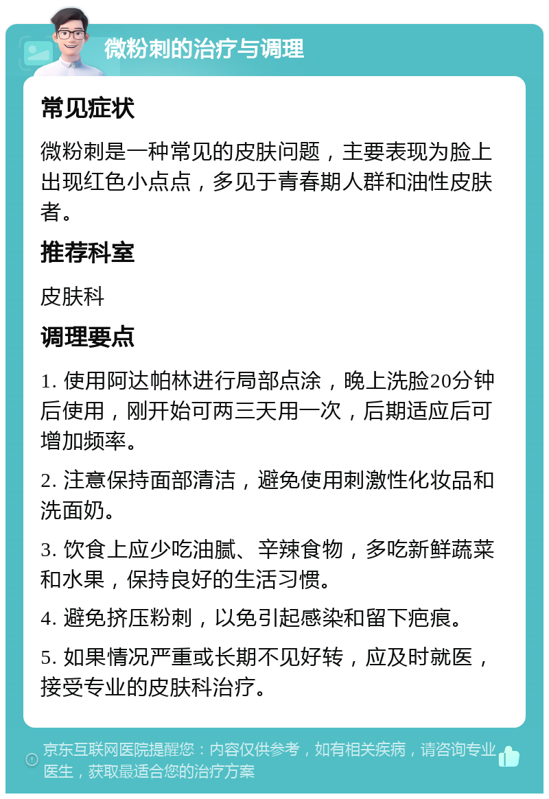 微粉刺的治疗与调理 常见症状 微粉刺是一种常见的皮肤问题，主要表现为脸上出现红色小点点，多见于青春期人群和油性皮肤者。 推荐科室 皮肤科 调理要点 1. 使用阿达帕林进行局部点涂，晚上洗脸20分钟后使用，刚开始可两三天用一次，后期适应后可增加频率。 2. 注意保持面部清洁，避免使用刺激性化妆品和洗面奶。 3. 饮食上应少吃油腻、辛辣食物，多吃新鲜蔬菜和水果，保持良好的生活习惯。 4. 避免挤压粉刺，以免引起感染和留下疤痕。 5. 如果情况严重或长期不见好转，应及时就医，接受专业的皮肤科治疗。