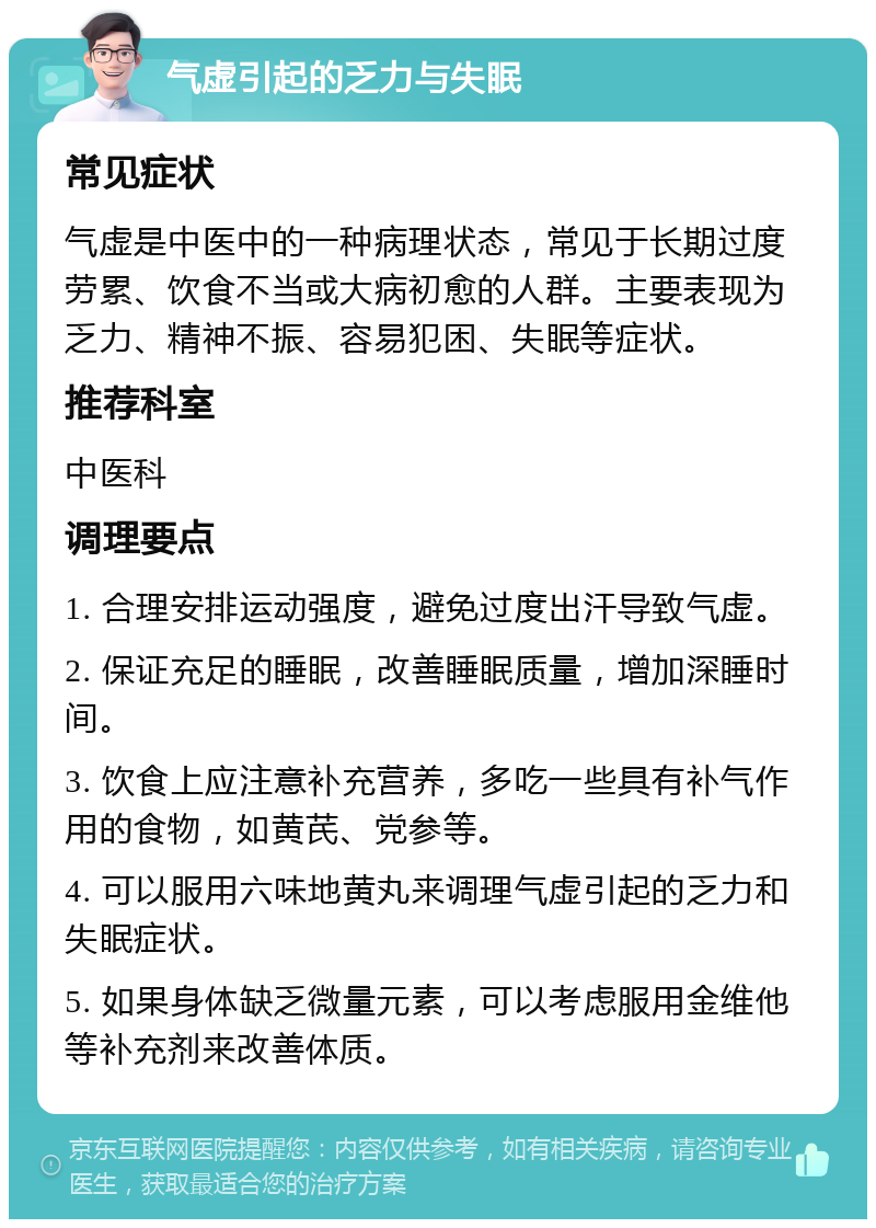 气虚引起的乏力与失眠 常见症状 气虚是中医中的一种病理状态，常见于长期过度劳累、饮食不当或大病初愈的人群。主要表现为乏力、精神不振、容易犯困、失眠等症状。 推荐科室 中医科 调理要点 1. 合理安排运动强度，避免过度出汗导致气虚。 2. 保证充足的睡眠，改善睡眠质量，增加深睡时间。 3. 饮食上应注意补充营养，多吃一些具有补气作用的食物，如黄芪、党参等。 4. 可以服用六味地黄丸来调理气虚引起的乏力和失眠症状。 5. 如果身体缺乏微量元素，可以考虑服用金维他等补充剂来改善体质。