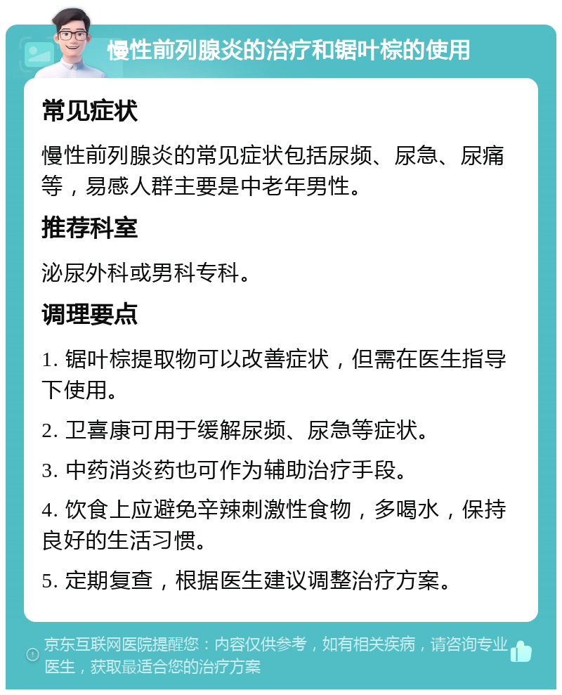 慢性前列腺炎的治疗和锯叶棕的使用 常见症状 慢性前列腺炎的常见症状包括尿频、尿急、尿痛等，易感人群主要是中老年男性。 推荐科室 泌尿外科或男科专科。 调理要点 1. 锯叶棕提取物可以改善症状，但需在医生指导下使用。 2. 卫喜康可用于缓解尿频、尿急等症状。 3. 中药消炎药也可作为辅助治疗手段。 4. 饮食上应避免辛辣刺激性食物，多喝水，保持良好的生活习惯。 5. 定期复查，根据医生建议调整治疗方案。