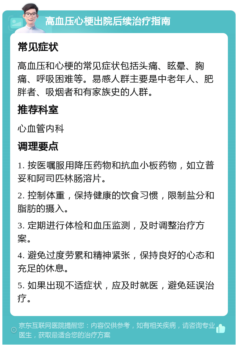 高血压心梗出院后续治疗指南 常见症状 高血压和心梗的常见症状包括头痛、眩晕、胸痛、呼吸困难等。易感人群主要是中老年人、肥胖者、吸烟者和有家族史的人群。 推荐科室 心血管内科 调理要点 1. 按医嘱服用降压药物和抗血小板药物，如立普妥和阿司匹林肠溶片。 2. 控制体重，保持健康的饮食习惯，限制盐分和脂肪的摄入。 3. 定期进行体检和血压监测，及时调整治疗方案。 4. 避免过度劳累和精神紧张，保持良好的心态和充足的休息。 5. 如果出现不适症状，应及时就医，避免延误治疗。