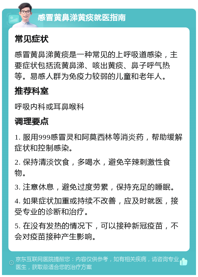 感冒黄鼻涕黄痰就医指南 常见症状 感冒黄鼻涕黄痰是一种常见的上呼吸道感染，主要症状包括流黄鼻涕、咳出黄痰、鼻子呼气热等。易感人群为免疫力较弱的儿童和老年人。 推荐科室 呼吸内科或耳鼻喉科 调理要点 1. 服用999感冒灵和阿莫西林等消炎药，帮助缓解症状和控制感染。 2. 保持清淡饮食，多喝水，避免辛辣刺激性食物。 3. 注意休息，避免过度劳累，保持充足的睡眠。 4. 如果症状加重或持续不改善，应及时就医，接受专业的诊断和治疗。 5. 在没有发热的情况下，可以接种新冠疫苗，不会对疫苗接种产生影响。