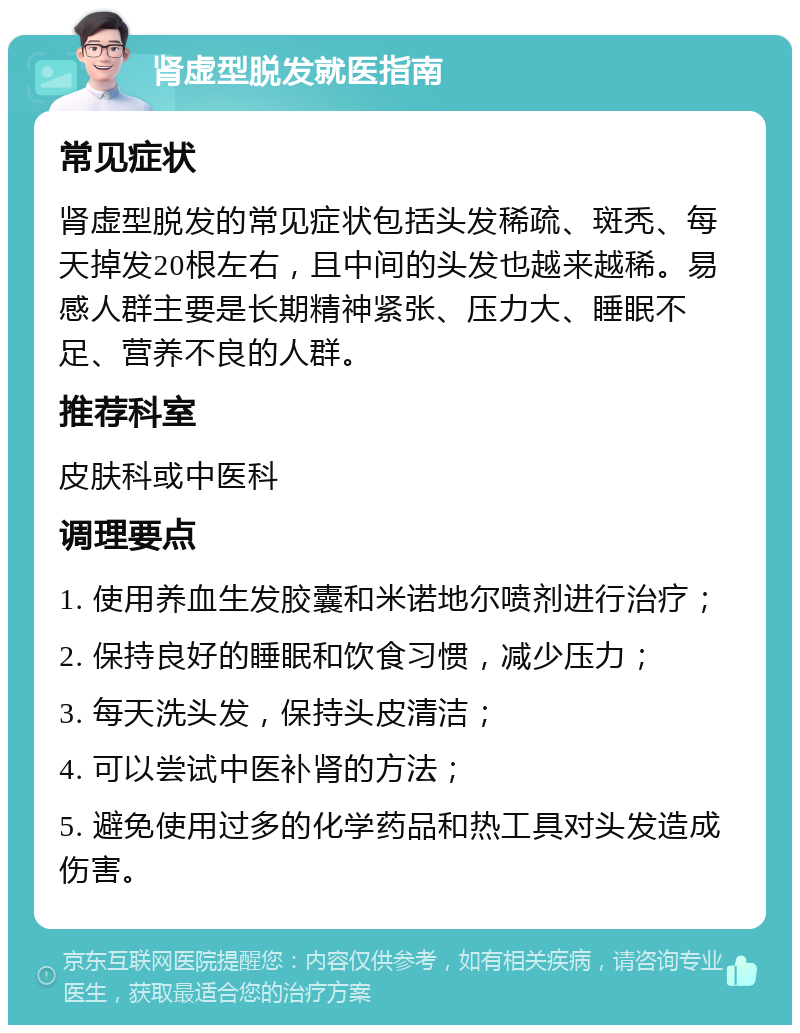 肾虚型脱发就医指南 常见症状 肾虚型脱发的常见症状包括头发稀疏、斑秃、每天掉发20根左右，且中间的头发也越来越稀。易感人群主要是长期精神紧张、压力大、睡眠不足、营养不良的人群。 推荐科室 皮肤科或中医科 调理要点 1. 使用养血生发胶囊和米诺地尔喷剂进行治疗； 2. 保持良好的睡眠和饮食习惯，减少压力； 3. 每天洗头发，保持头皮清洁； 4. 可以尝试中医补肾的方法； 5. 避免使用过多的化学药品和热工具对头发造成伤害。