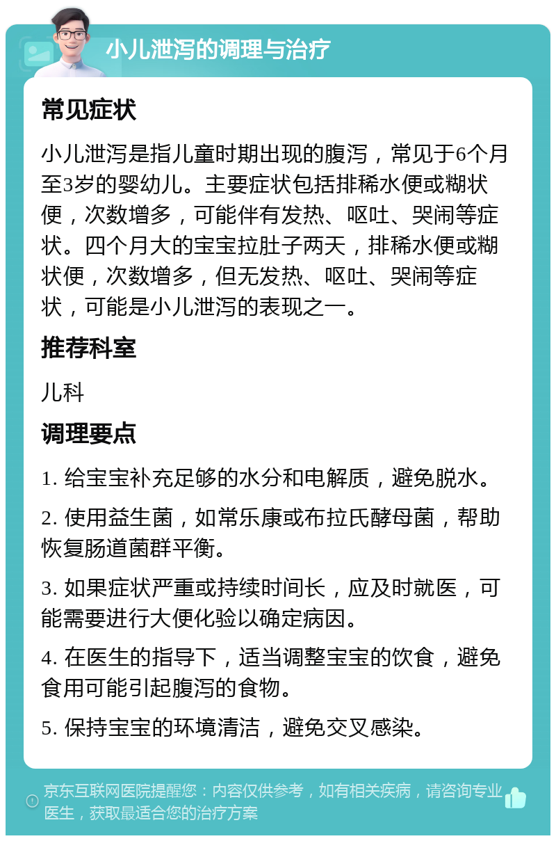 小儿泄泻的调理与治疗 常见症状 小儿泄泻是指儿童时期出现的腹泻，常见于6个月至3岁的婴幼儿。主要症状包括排稀水便或糊状便，次数增多，可能伴有发热、呕吐、哭闹等症状。四个月大的宝宝拉肚子两天，排稀水便或糊状便，次数增多，但无发热、呕吐、哭闹等症状，可能是小儿泄泻的表现之一。 推荐科室 儿科 调理要点 1. 给宝宝补充足够的水分和电解质，避免脱水。 2. 使用益生菌，如常乐康或布拉氏酵母菌，帮助恢复肠道菌群平衡。 3. 如果症状严重或持续时间长，应及时就医，可能需要进行大便化验以确定病因。 4. 在医生的指导下，适当调整宝宝的饮食，避免食用可能引起腹泻的食物。 5. 保持宝宝的环境清洁，避免交叉感染。