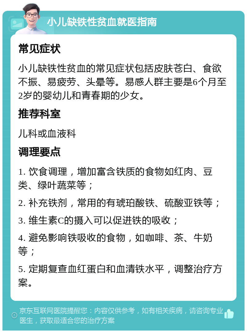 小儿缺铁性贫血就医指南 常见症状 小儿缺铁性贫血的常见症状包括皮肤苍白、食欲不振、易疲劳、头晕等。易感人群主要是6个月至2岁的婴幼儿和青春期的少女。 推荐科室 儿科或血液科 调理要点 1. 饮食调理，增加富含铁质的食物如红肉、豆类、绿叶蔬菜等； 2. 补充铁剂，常用的有琥珀酸铁、硫酸亚铁等； 3. 维生素C的摄入可以促进铁的吸收； 4. 避免影响铁吸收的食物，如咖啡、茶、牛奶等； 5. 定期复查血红蛋白和血清铁水平，调整治疗方案。