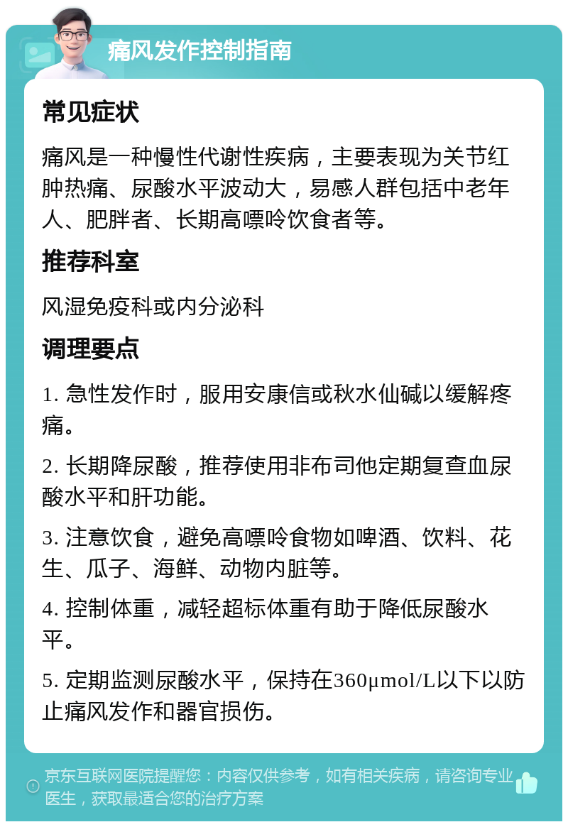 痛风发作控制指南 常见症状 痛风是一种慢性代谢性疾病，主要表现为关节红肿热痛、尿酸水平波动大，易感人群包括中老年人、肥胖者、长期高嘌呤饮食者等。 推荐科室 风湿免疫科或内分泌科 调理要点 1. 急性发作时，服用安康信或秋水仙碱以缓解疼痛。 2. 长期降尿酸，推荐使用非布司他定期复查血尿酸水平和肝功能。 3. 注意饮食，避免高嘌呤食物如啤酒、饮料、花生、瓜子、海鲜、动物内脏等。 4. 控制体重，减轻超标体重有助于降低尿酸水平。 5. 定期监测尿酸水平，保持在360μmol/L以下以防止痛风发作和器官损伤。