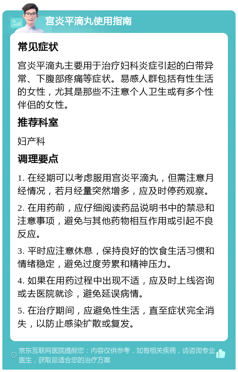 宫炎平滴丸使用指南 常见症状 宫炎平滴丸主要用于治疗妇科炎症引起的白带异常、下腹部疼痛等症状。易感人群包括有性生活的女性，尤其是那些不注意个人卫生或有多个性伴侣的女性。 推荐科室 妇产科 调理要点 1. 在经期可以考虑服用宫炎平滴丸，但需注意月经情况，若月经量突然增多，应及时停药观察。 2. 在用药前，应仔细阅读药品说明书中的禁忌和注意事项，避免与其他药物相互作用或引起不良反应。 3. 平时应注意休息，保持良好的饮食生活习惯和情绪稳定，避免过度劳累和精神压力。 4. 如果在用药过程中出现不适，应及时上线咨询或去医院就诊，避免延误病情。 5. 在治疗期间，应避免性生活，直至症状完全消失，以防止感染扩散或复发。