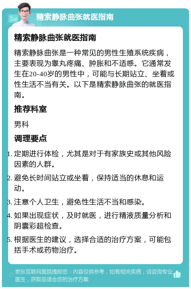 精索静脉曲张就医指南 精索静脉曲张就医指南 精索静脉曲张是一种常见的男性生殖系统疾病，主要表现为睾丸疼痛、肿胀和不适感。它通常发生在20-40岁的男性中，可能与长期站立、坐着或性生活不当有关。以下是精索静脉曲张的就医指南。 推荐科室 男科 调理要点 定期进行体检，尤其是对于有家族史或其他风险因素的人群。 避免长时间站立或坐着，保持适当的休息和运动。 注意个人卫生，避免性生活不当和感染。 如果出现症状，及时就医，进行精液质量分析和阴囊彩超检查。 根据医生的建议，选择合适的治疗方案，可能包括手术或药物治疗。