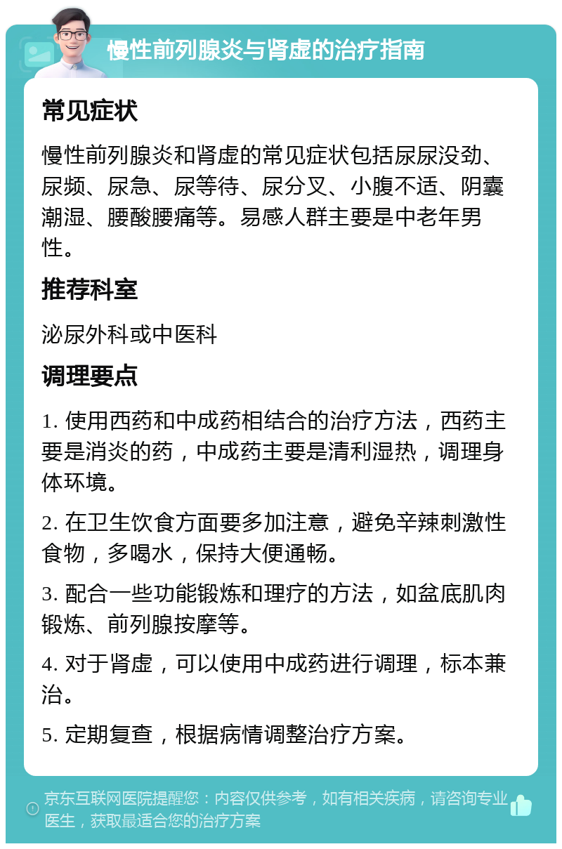 慢性前列腺炎与肾虚的治疗指南 常见症状 慢性前列腺炎和肾虚的常见症状包括尿尿没劲、尿频、尿急、尿等待、尿分叉、小腹不适、阴囊潮湿、腰酸腰痛等。易感人群主要是中老年男性。 推荐科室 泌尿外科或中医科 调理要点 1. 使用西药和中成药相结合的治疗方法，西药主要是消炎的药，中成药主要是清利湿热，调理身体环境。 2. 在卫生饮食方面要多加注意，避免辛辣刺激性食物，多喝水，保持大便通畅。 3. 配合一些功能锻炼和理疗的方法，如盆底肌肉锻炼、前列腺按摩等。 4. 对于肾虚，可以使用中成药进行调理，标本兼治。 5. 定期复查，根据病情调整治疗方案。