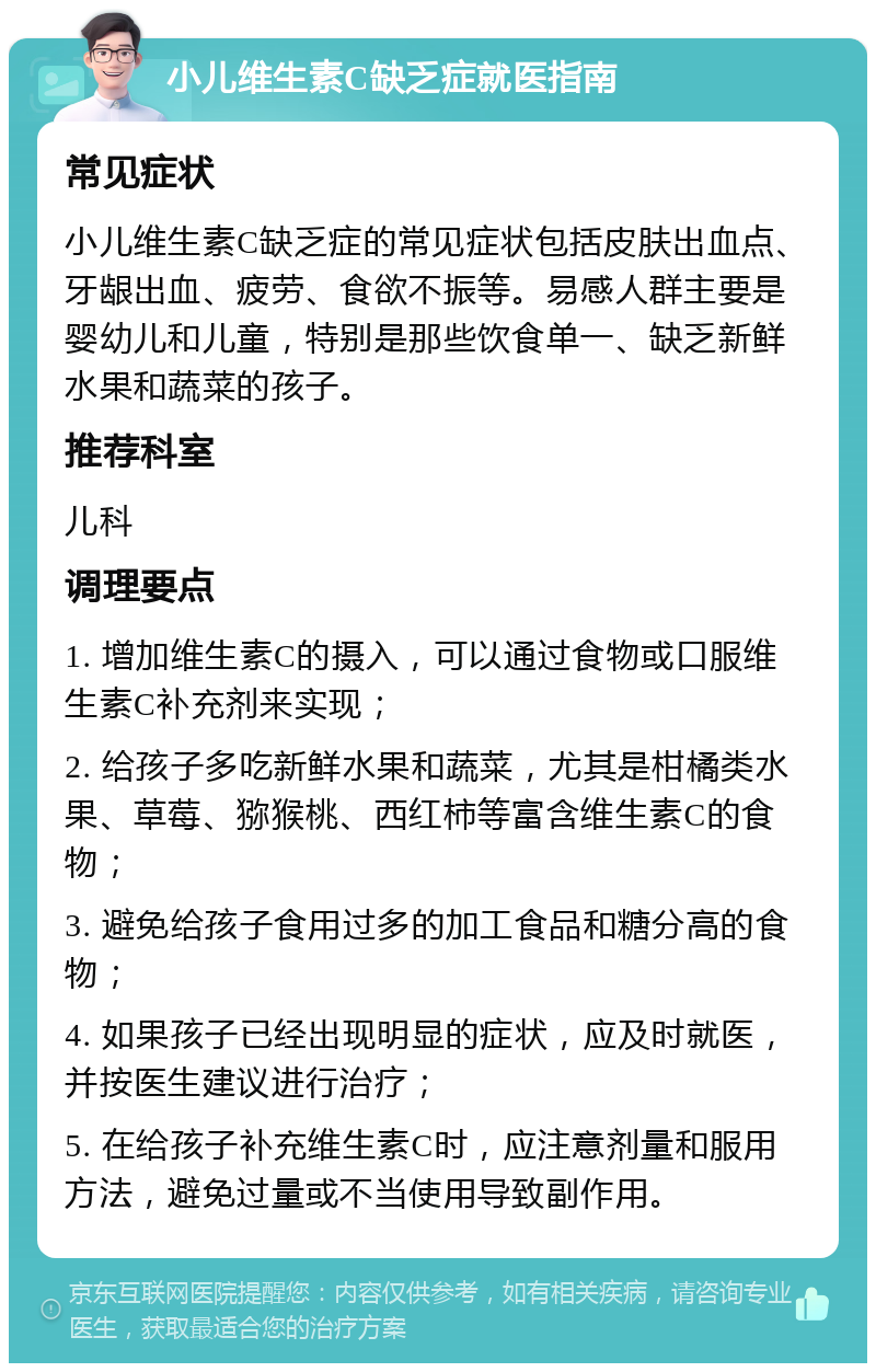 小儿维生素C缺乏症就医指南 常见症状 小儿维生素C缺乏症的常见症状包括皮肤出血点、牙龈出血、疲劳、食欲不振等。易感人群主要是婴幼儿和儿童，特别是那些饮食单一、缺乏新鲜水果和蔬菜的孩子。 推荐科室 儿科 调理要点 1. 增加维生素C的摄入，可以通过食物或口服维生素C补充剂来实现； 2. 给孩子多吃新鲜水果和蔬菜，尤其是柑橘类水果、草莓、猕猴桃、西红柿等富含维生素C的食物； 3. 避免给孩子食用过多的加工食品和糖分高的食物； 4. 如果孩子已经出现明显的症状，应及时就医，并按医生建议进行治疗； 5. 在给孩子补充维生素C时，应注意剂量和服用方法，避免过量或不当使用导致副作用。