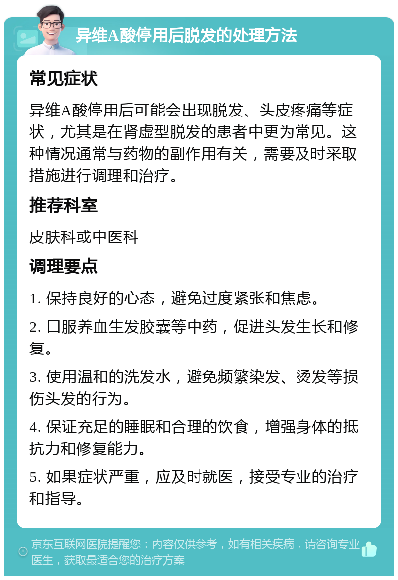 异维A酸停用后脱发的处理方法 常见症状 异维A酸停用后可能会出现脱发、头皮疼痛等症状，尤其是在肾虚型脱发的患者中更为常见。这种情况通常与药物的副作用有关，需要及时采取措施进行调理和治疗。 推荐科室 皮肤科或中医科 调理要点 1. 保持良好的心态，避免过度紧张和焦虑。 2. 口服养血生发胶囊等中药，促进头发生长和修复。 3. 使用温和的洗发水，避免频繁染发、烫发等损伤头发的行为。 4. 保证充足的睡眠和合理的饮食，增强身体的抵抗力和修复能力。 5. 如果症状严重，应及时就医，接受专业的治疗和指导。