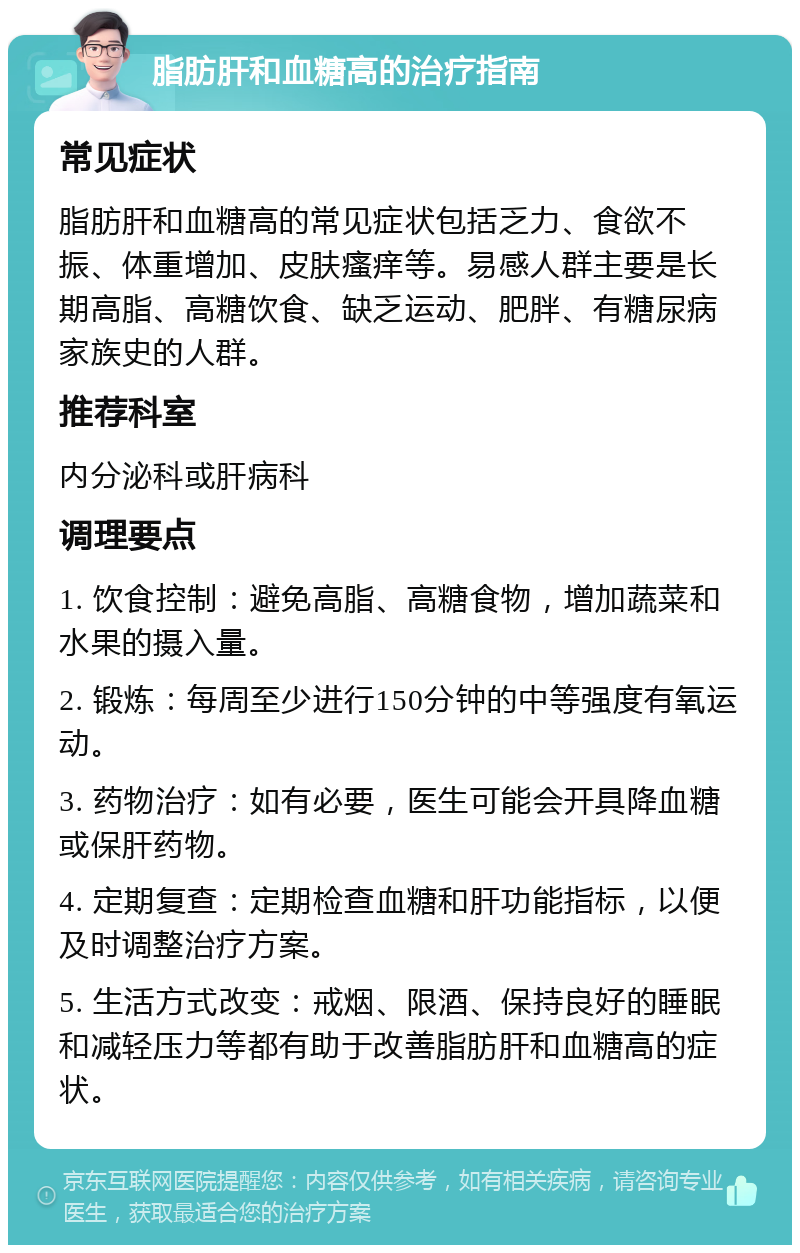 脂肪肝和血糖高的治疗指南 常见症状 脂肪肝和血糖高的常见症状包括乏力、食欲不振、体重增加、皮肤瘙痒等。易感人群主要是长期高脂、高糖饮食、缺乏运动、肥胖、有糖尿病家族史的人群。 推荐科室 内分泌科或肝病科 调理要点 1. 饮食控制：避免高脂、高糖食物，增加蔬菜和水果的摄入量。 2. 锻炼：每周至少进行150分钟的中等强度有氧运动。 3. 药物治疗：如有必要，医生可能会开具降血糖或保肝药物。 4. 定期复查：定期检查血糖和肝功能指标，以便及时调整治疗方案。 5. 生活方式改变：戒烟、限酒、保持良好的睡眠和减轻压力等都有助于改善脂肪肝和血糖高的症状。