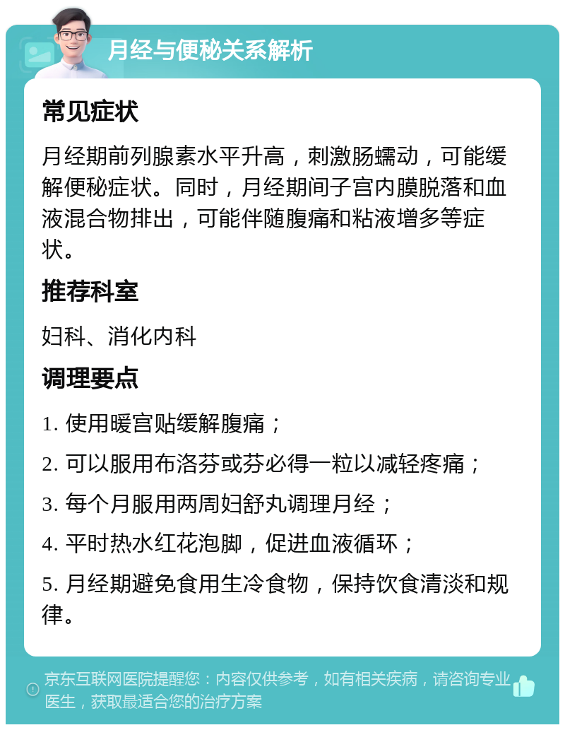 月经与便秘关系解析 常见症状 月经期前列腺素水平升高，刺激肠蠕动，可能缓解便秘症状。同时，月经期间子宫内膜脱落和血液混合物排出，可能伴随腹痛和粘液增多等症状。 推荐科室 妇科、消化内科 调理要点 1. 使用暖宫贴缓解腹痛； 2. 可以服用布洛芬或芬必得一粒以减轻疼痛； 3. 每个月服用两周妇舒丸调理月经； 4. 平时热水红花泡脚，促进血液循环； 5. 月经期避免食用生冷食物，保持饮食清淡和规律。