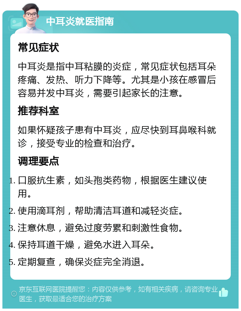 中耳炎就医指南 常见症状 中耳炎是指中耳粘膜的炎症，常见症状包括耳朵疼痛、发热、听力下降等。尤其是小孩在感冒后容易并发中耳炎，需要引起家长的注意。 推荐科室 如果怀疑孩子患有中耳炎，应尽快到耳鼻喉科就诊，接受专业的检查和治疗。 调理要点 口服抗生素，如头孢类药物，根据医生建议使用。 使用滴耳剂，帮助清洁耳道和减轻炎症。 注意休息，避免过度劳累和刺激性食物。 保持耳道干燥，避免水进入耳朵。 定期复查，确保炎症完全消退。