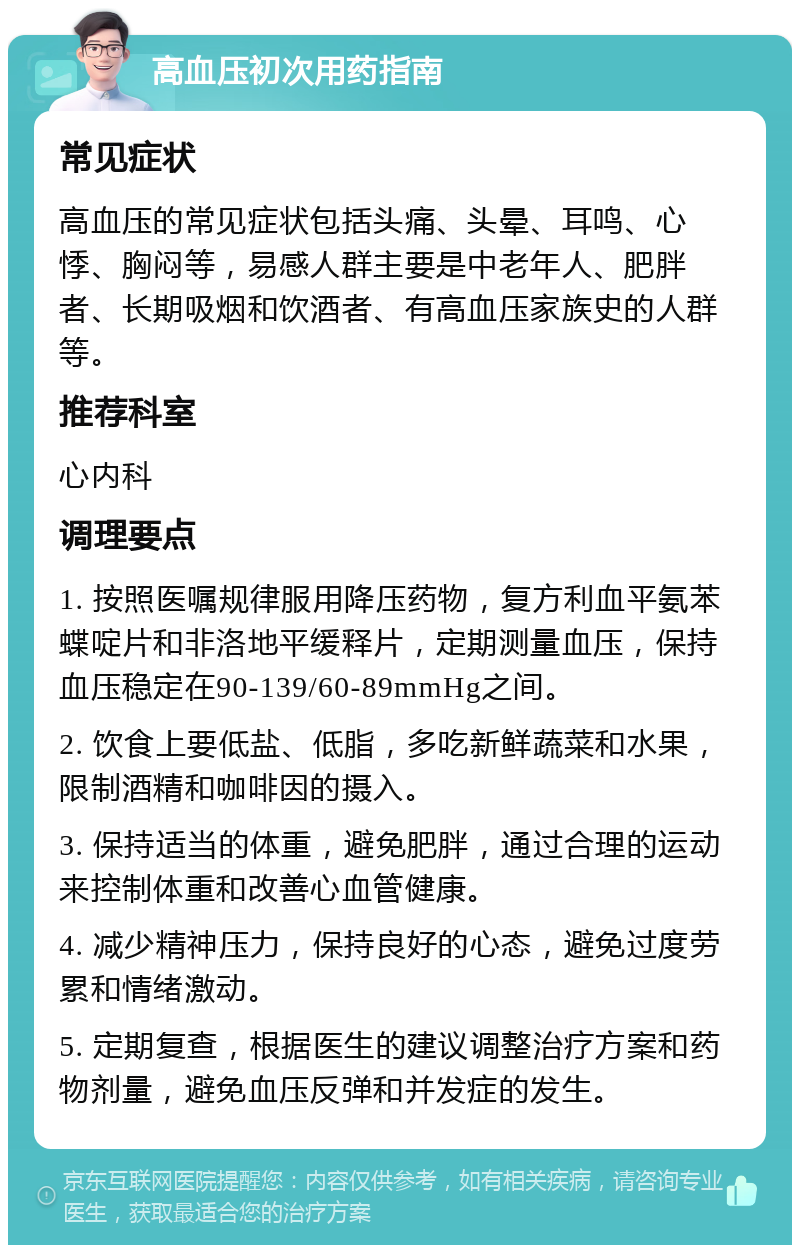 高血压初次用药指南 常见症状 高血压的常见症状包括头痛、头晕、耳鸣、心悸、胸闷等，易感人群主要是中老年人、肥胖者、长期吸烟和饮酒者、有高血压家族史的人群等。 推荐科室 心内科 调理要点 1. 按照医嘱规律服用降压药物，复方利血平氨苯蝶啶片和非洛地平缓释片，定期测量血压，保持血压稳定在90-139/60-89mmHg之间。 2. 饮食上要低盐、低脂，多吃新鲜蔬菜和水果，限制酒精和咖啡因的摄入。 3. 保持适当的体重，避免肥胖，通过合理的运动来控制体重和改善心血管健康。 4. 减少精神压力，保持良好的心态，避免过度劳累和情绪激动。 5. 定期复查，根据医生的建议调整治疗方案和药物剂量，避免血压反弹和并发症的发生。