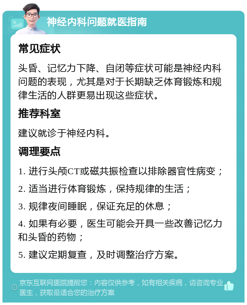 神经内科问题就医指南 常见症状 头昏、记忆力下降、自闭等症状可能是神经内科问题的表现，尤其是对于长期缺乏体育锻炼和规律生活的人群更易出现这些症状。 推荐科室 建议就诊于神经内科。 调理要点 1. 进行头颅CT或磁共振检查以排除器官性病变； 2. 适当进行体育锻炼，保持规律的生活； 3. 规律夜间睡眠，保证充足的休息； 4. 如果有必要，医生可能会开具一些改善记忆力和头昏的药物； 5. 建议定期复查，及时调整治疗方案。