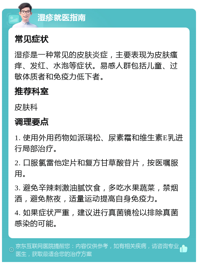 湿疹就医指南 常见症状 湿疹是一种常见的皮肤炎症，主要表现为皮肤瘙痒、发红、水泡等症状。易感人群包括儿童、过敏体质者和免疫力低下者。 推荐科室 皮肤科 调理要点 1. 使用外用药物如派瑞松、尿素霜和维生素E乳进行局部治疗。 2. 口服氯雷他定片和复方甘草酸苷片，按医嘱服用。 3. 避免辛辣刺激油腻饮食，多吃水果蔬菜，禁烟酒，避免熬夜，适量运动提高自身免疫力。 4. 如果症状严重，建议进行真菌镜检以排除真菌感染的可能。