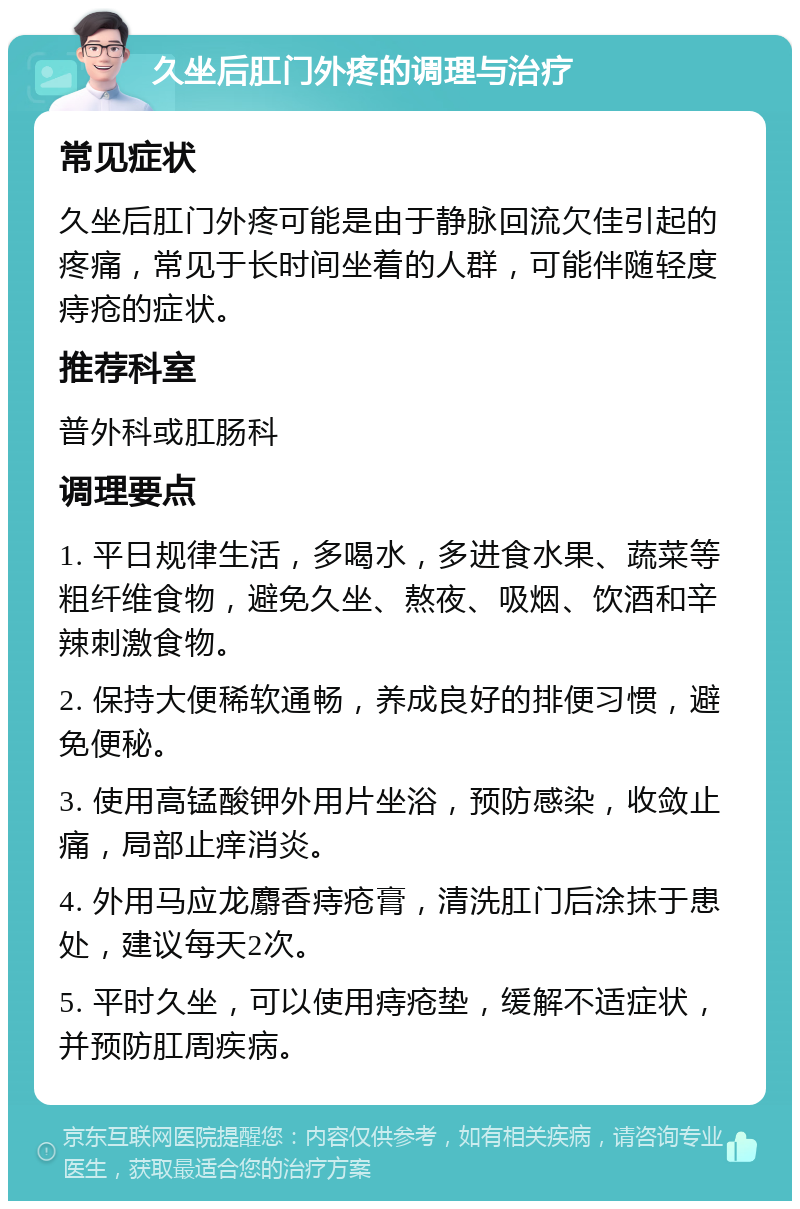 久坐后肛门外疼的调理与治疗 常见症状 久坐后肛门外疼可能是由于静脉回流欠佳引起的疼痛，常见于长时间坐着的人群，可能伴随轻度痔疮的症状。 推荐科室 普外科或肛肠科 调理要点 1. 平日规律生活，多喝水，多进食水果、蔬菜等粗纤维食物，避免久坐、熬夜、吸烟、饮酒和辛辣刺激食物。 2. 保持大便稀软通畅，养成良好的排便习惯，避免便秘。 3. 使用高锰酸钾外用片坐浴，预防感染，收敛止痛，局部止痒消炎。 4. 外用马应龙麝香痔疮膏，清洗肛门后涂抹于患处，建议每天2次。 5. 平时久坐，可以使用痔疮垫，缓解不适症状，并预防肛周疾病。