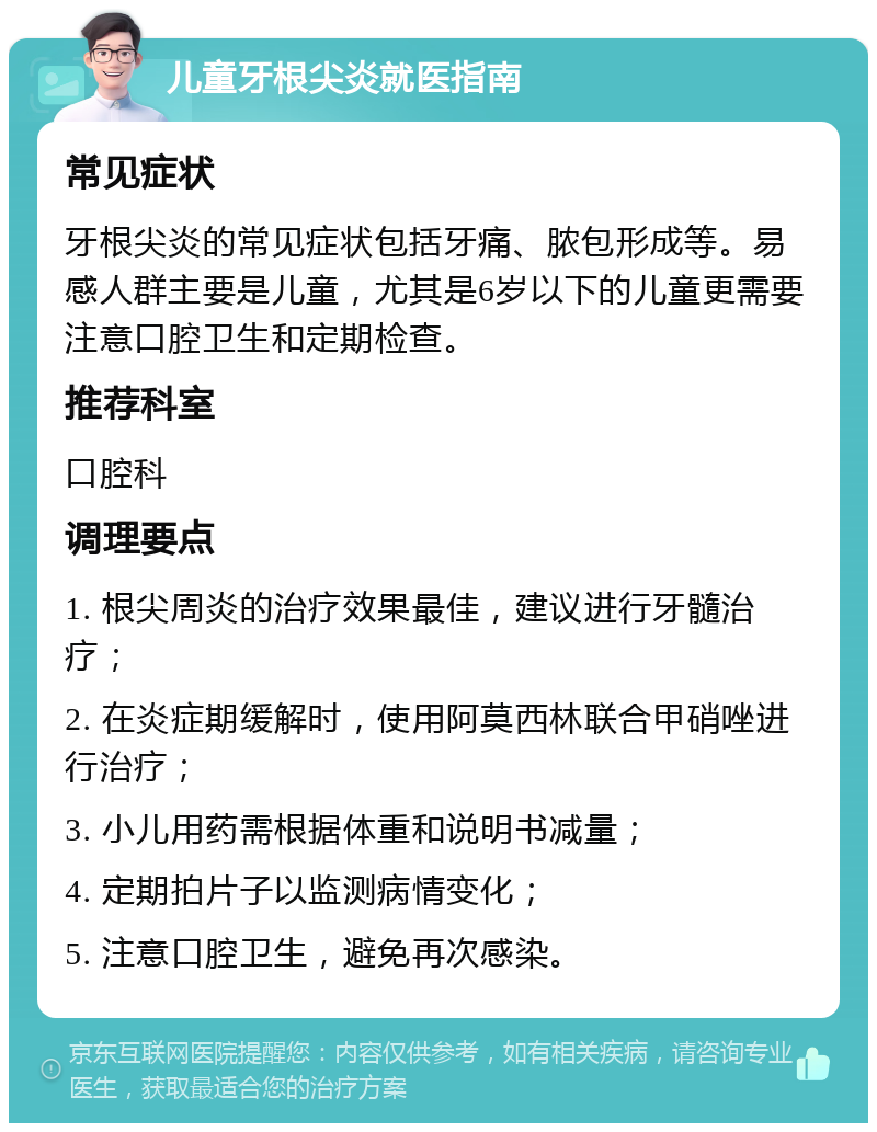 儿童牙根尖炎就医指南 常见症状 牙根尖炎的常见症状包括牙痛、脓包形成等。易感人群主要是儿童，尤其是6岁以下的儿童更需要注意口腔卫生和定期检查。 推荐科室 口腔科 调理要点 1. 根尖周炎的治疗效果最佳，建议进行牙髓治疗； 2. 在炎症期缓解时，使用阿莫西林联合甲硝唑进行治疗； 3. 小儿用药需根据体重和说明书减量； 4. 定期拍片子以监测病情变化； 5. 注意口腔卫生，避免再次感染。