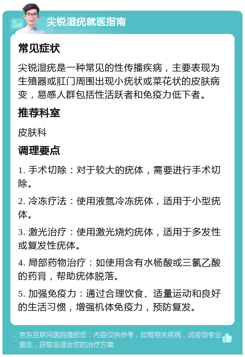 尖锐湿疣就医指南 常见症状 尖锐湿疣是一种常见的性传播疾病，主要表现为生殖器或肛门周围出现小疣状或菜花状的皮肤病变，易感人群包括性活跃者和免疫力低下者。 推荐科室 皮肤科 调理要点 1. 手术切除：对于较大的疣体，需要进行手术切除。 2. 冷冻疗法：使用液氮冷冻疣体，适用于小型疣体。 3. 激光治疗：使用激光烧灼疣体，适用于多发性或复发性疣体。 4. 局部药物治疗：如使用含有水杨酸或三氯乙酸的药膏，帮助疣体脱落。 5. 加强免疫力：通过合理饮食、适量运动和良好的生活习惯，增强机体免疫力，预防复发。