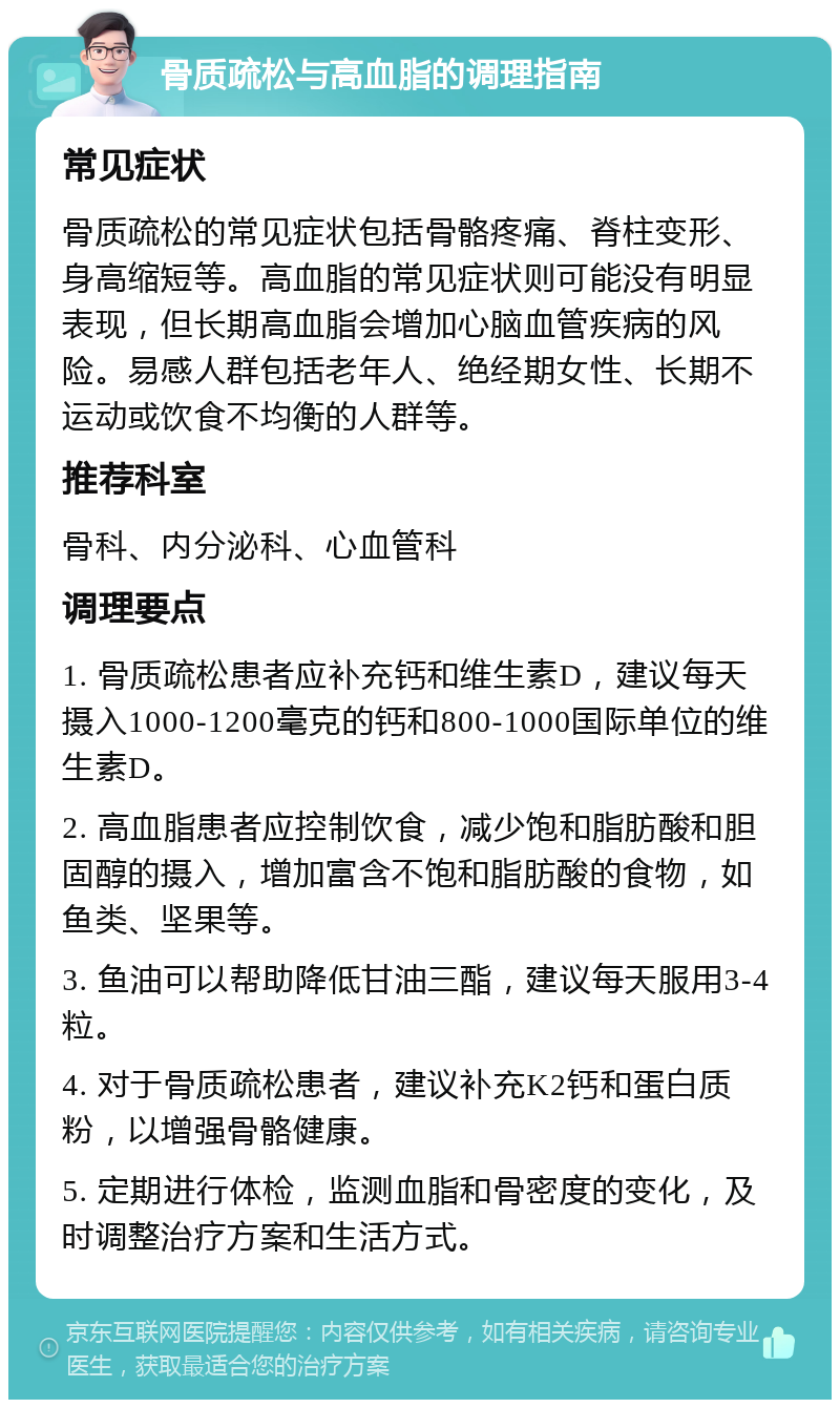 骨质疏松与高血脂的调理指南 常见症状 骨质疏松的常见症状包括骨骼疼痛、脊柱变形、身高缩短等。高血脂的常见症状则可能没有明显表现，但长期高血脂会增加心脑血管疾病的风险。易感人群包括老年人、绝经期女性、长期不运动或饮食不均衡的人群等。 推荐科室 骨科、内分泌科、心血管科 调理要点 1. 骨质疏松患者应补充钙和维生素D，建议每天摄入1000-1200毫克的钙和800-1000国际单位的维生素D。 2. 高血脂患者应控制饮食，减少饱和脂肪酸和胆固醇的摄入，增加富含不饱和脂肪酸的食物，如鱼类、坚果等。 3. 鱼油可以帮助降低甘油三酯，建议每天服用3-4粒。 4. 对于骨质疏松患者，建议补充K2钙和蛋白质粉，以增强骨骼健康。 5. 定期进行体检，监测血脂和骨密度的变化，及时调整治疗方案和生活方式。