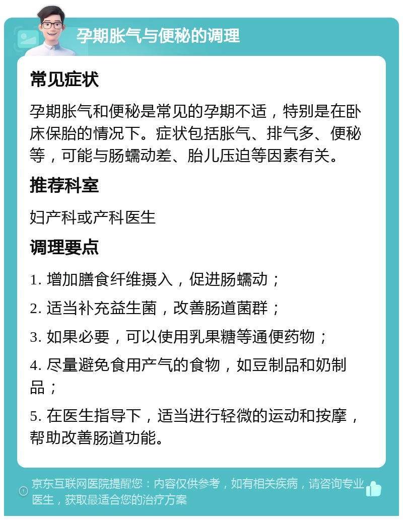 孕期胀气与便秘的调理 常见症状 孕期胀气和便秘是常见的孕期不适，特别是在卧床保胎的情况下。症状包括胀气、排气多、便秘等，可能与肠蠕动差、胎儿压迫等因素有关。 推荐科室 妇产科或产科医生 调理要点 1. 增加膳食纤维摄入，促进肠蠕动； 2. 适当补充益生菌，改善肠道菌群； 3. 如果必要，可以使用乳果糖等通便药物； 4. 尽量避免食用产气的食物，如豆制品和奶制品； 5. 在医生指导下，适当进行轻微的运动和按摩，帮助改善肠道功能。