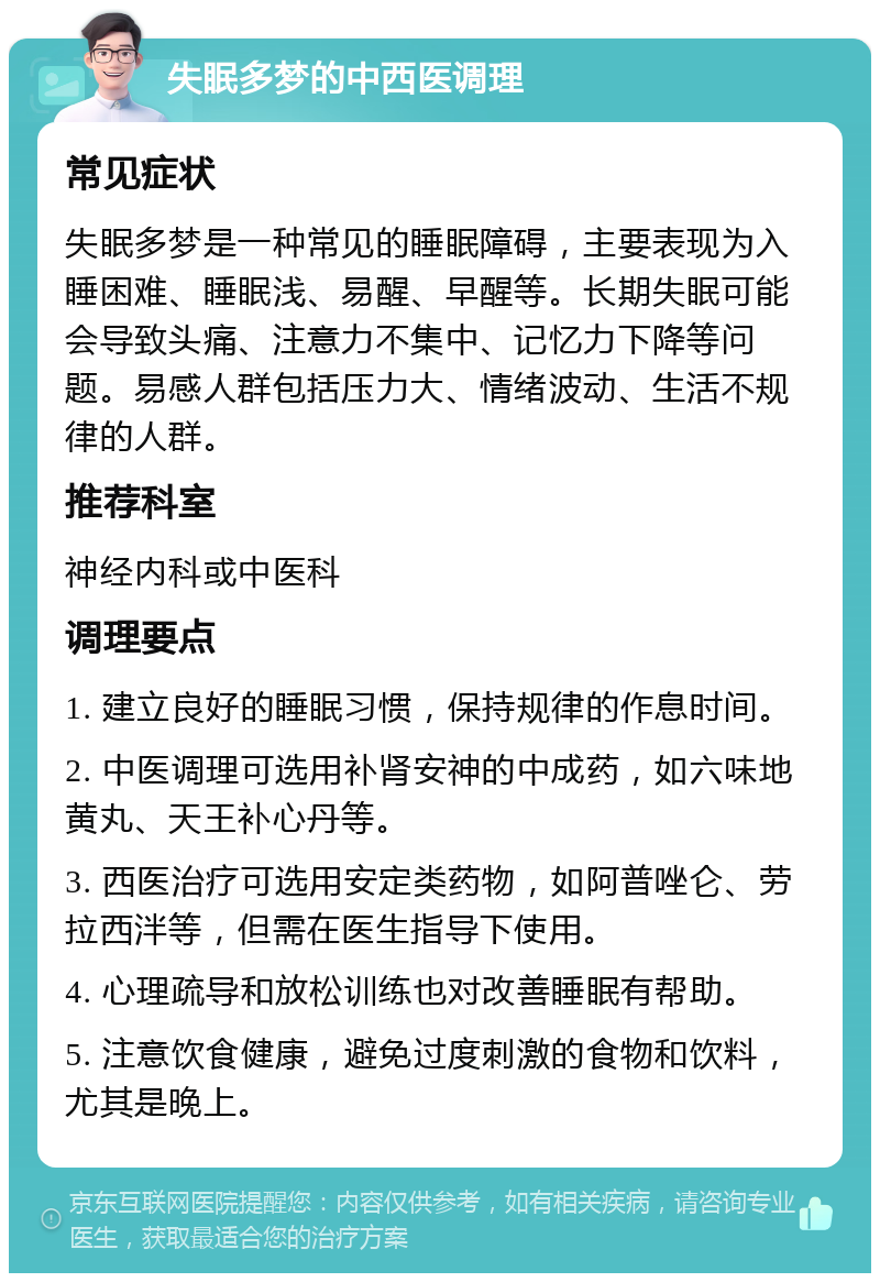 失眠多梦的中西医调理 常见症状 失眠多梦是一种常见的睡眠障碍，主要表现为入睡困难、睡眠浅、易醒、早醒等。长期失眠可能会导致头痛、注意力不集中、记忆力下降等问题。易感人群包括压力大、情绪波动、生活不规律的人群。 推荐科室 神经内科或中医科 调理要点 1. 建立良好的睡眠习惯，保持规律的作息时间。 2. 中医调理可选用补肾安神的中成药，如六味地黄丸、天王补心丹等。 3. 西医治疗可选用安定类药物，如阿普唑仑、劳拉西泮等，但需在医生指导下使用。 4. 心理疏导和放松训练也对改善睡眠有帮助。 5. 注意饮食健康，避免过度刺激的食物和饮料，尤其是晚上。