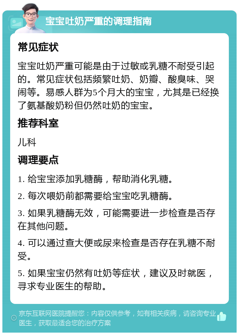 宝宝吐奶严重的调理指南 常见症状 宝宝吐奶严重可能是由于过敏或乳糖不耐受引起的。常见症状包括频繁吐奶、奶瓣、酸臭味、哭闹等。易感人群为5个月大的宝宝，尤其是已经换了氨基酸奶粉但仍然吐奶的宝宝。 推荐科室 儿科 调理要点 1. 给宝宝添加乳糖酶，帮助消化乳糖。 2. 每次喂奶前都需要给宝宝吃乳糖酶。 3. 如果乳糖酶无效，可能需要进一步检查是否存在其他问题。 4. 可以通过查大便或尿来检查是否存在乳糖不耐受。 5. 如果宝宝仍然有吐奶等症状，建议及时就医，寻求专业医生的帮助。