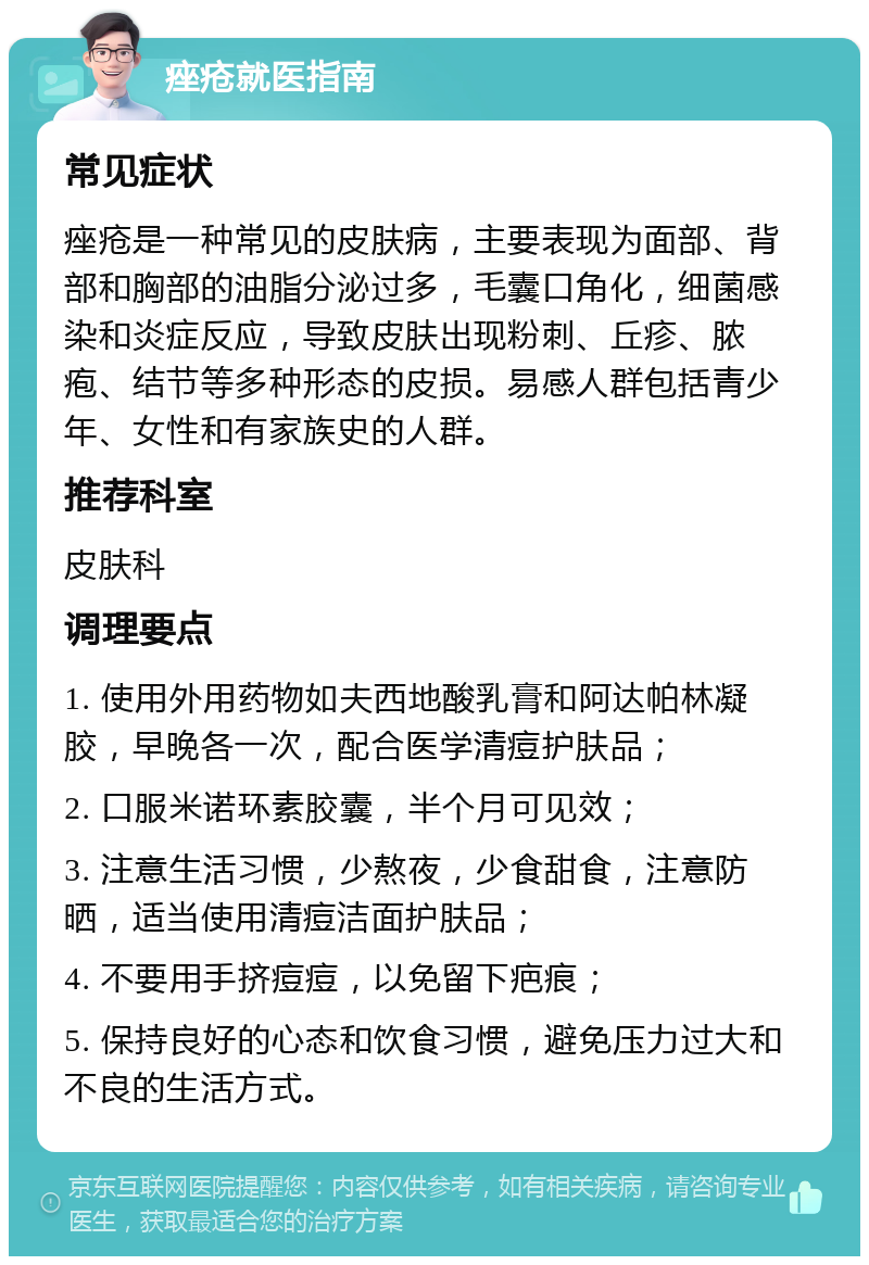 痤疮就医指南 常见症状 痤疮是一种常见的皮肤病，主要表现为面部、背部和胸部的油脂分泌过多，毛囊口角化，细菌感染和炎症反应，导致皮肤出现粉刺、丘疹、脓疱、结节等多种形态的皮损。易感人群包括青少年、女性和有家族史的人群。 推荐科室 皮肤科 调理要点 1. 使用外用药物如夫西地酸乳膏和阿达帕林凝胶，早晚各一次，配合医学清痘护肤品； 2. 口服米诺环素胶囊，半个月可见效； 3. 注意生活习惯，少熬夜，少食甜食，注意防晒，适当使用清痘洁面护肤品； 4. 不要用手挤痘痘，以免留下疤痕； 5. 保持良好的心态和饮食习惯，避免压力过大和不良的生活方式。