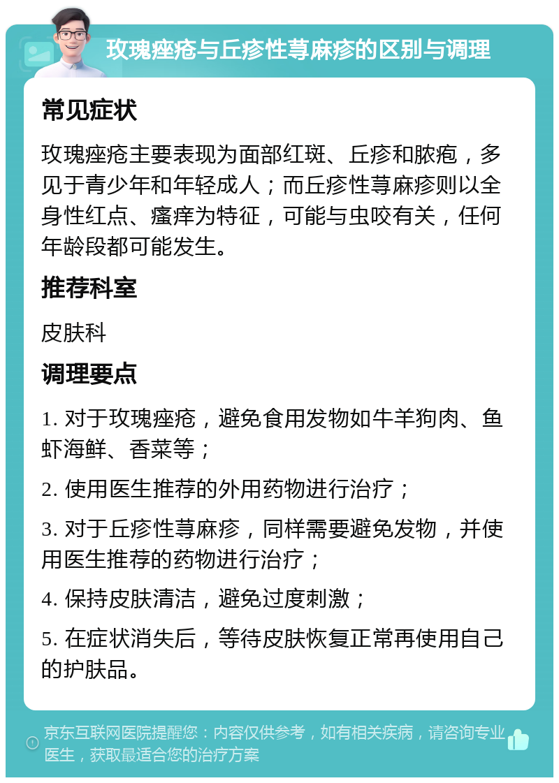 玫瑰痤疮与丘疹性荨麻疹的区别与调理 常见症状 玫瑰痤疮主要表现为面部红斑、丘疹和脓疱，多见于青少年和年轻成人；而丘疹性荨麻疹则以全身性红点、瘙痒为特征，可能与虫咬有关，任何年龄段都可能发生。 推荐科室 皮肤科 调理要点 1. 对于玫瑰痤疮，避免食用发物如牛羊狗肉、鱼虾海鲜、香菜等； 2. 使用医生推荐的外用药物进行治疗； 3. 对于丘疹性荨麻疹，同样需要避免发物，并使用医生推荐的药物进行治疗； 4. 保持皮肤清洁，避免过度刺激； 5. 在症状消失后，等待皮肤恢复正常再使用自己的护肤品。