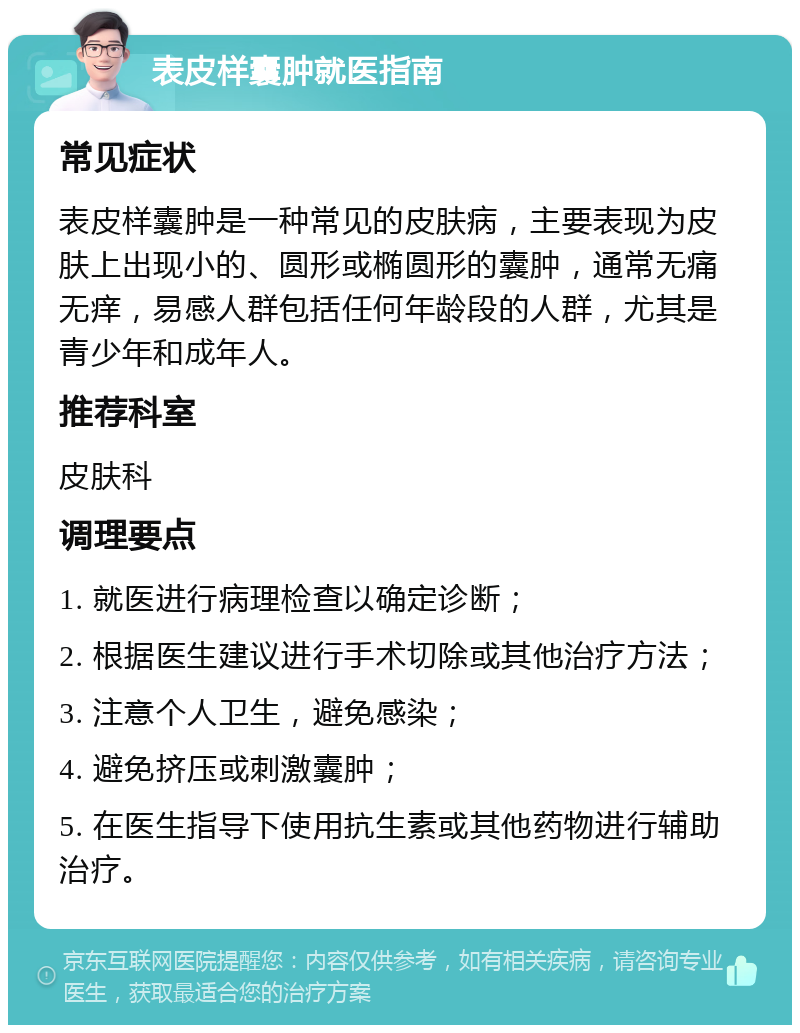 表皮样囊肿就医指南 常见症状 表皮样囊肿是一种常见的皮肤病，主要表现为皮肤上出现小的、圆形或椭圆形的囊肿，通常无痛无痒，易感人群包括任何年龄段的人群，尤其是青少年和成年人。 推荐科室 皮肤科 调理要点 1. 就医进行病理检查以确定诊断； 2. 根据医生建议进行手术切除或其他治疗方法； 3. 注意个人卫生，避免感染； 4. 避免挤压或刺激囊肿； 5. 在医生指导下使用抗生素或其他药物进行辅助治疗。