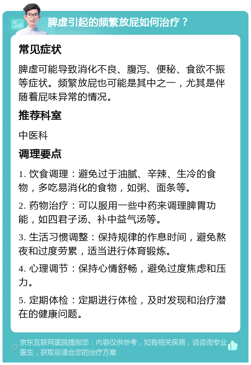 脾虚引起的频繁放屁如何治疗？ 常见症状 脾虚可能导致消化不良、腹泻、便秘、食欲不振等症状。频繁放屁也可能是其中之一，尤其是伴随着屁味异常的情况。 推荐科室 中医科 调理要点 1. 饮食调理：避免过于油腻、辛辣、生冷的食物，多吃易消化的食物，如粥、面条等。 2. 药物治疗：可以服用一些中药来调理脾胃功能，如四君子汤、补中益气汤等。 3. 生活习惯调整：保持规律的作息时间，避免熬夜和过度劳累，适当进行体育锻炼。 4. 心理调节：保持心情舒畅，避免过度焦虑和压力。 5. 定期体检：定期进行体检，及时发现和治疗潜在的健康问题。