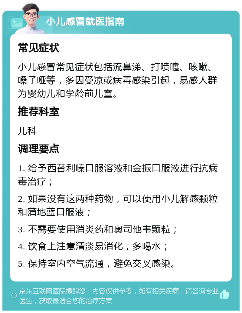 小儿感冒就医指南 常见症状 小儿感冒常见症状包括流鼻涕、打喷嚏、咳嗽、嗓子哑等，多因受凉或病毒感染引起，易感人群为婴幼儿和学龄前儿童。 推荐科室 儿科 调理要点 1. 给予西替利嗪口服溶液和金振口服液进行抗病毒治疗； 2. 如果没有这两种药物，可以使用小儿解感颗粒和蒲地蓝口服液； 3. 不需要使用消炎药和奥司他韦颗粒； 4. 饮食上注意清淡易消化，多喝水； 5. 保持室内空气流通，避免交叉感染。