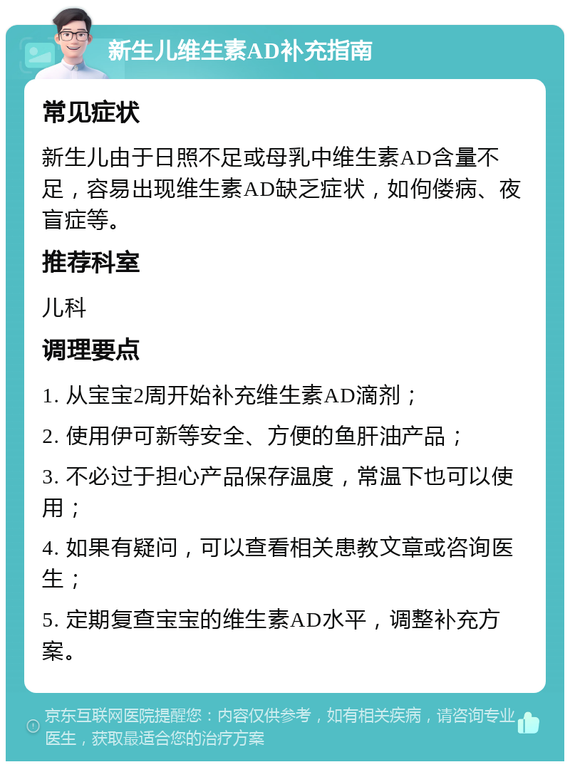 新生儿维生素AD补充指南 常见症状 新生儿由于日照不足或母乳中维生素AD含量不足，容易出现维生素AD缺乏症状，如佝偻病、夜盲症等。 推荐科室 儿科 调理要点 1. 从宝宝2周开始补充维生素AD滴剂； 2. 使用伊可新等安全、方便的鱼肝油产品； 3. 不必过于担心产品保存温度，常温下也可以使用； 4. 如果有疑问，可以查看相关患教文章或咨询医生； 5. 定期复查宝宝的维生素AD水平，调整补充方案。