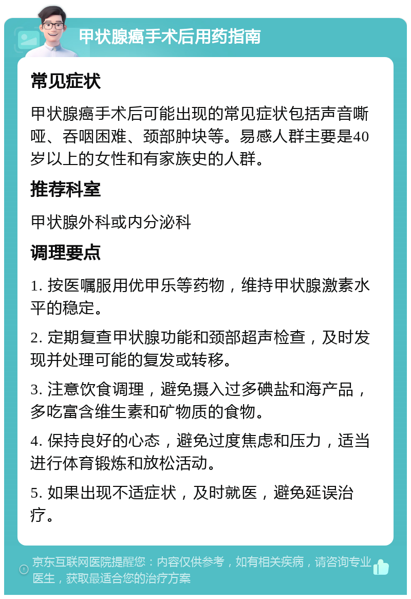 甲状腺癌手术后用药指南 常见症状 甲状腺癌手术后可能出现的常见症状包括声音嘶哑、吞咽困难、颈部肿块等。易感人群主要是40岁以上的女性和有家族史的人群。 推荐科室 甲状腺外科或内分泌科 调理要点 1. 按医嘱服用优甲乐等药物，维持甲状腺激素水平的稳定。 2. 定期复查甲状腺功能和颈部超声检查，及时发现并处理可能的复发或转移。 3. 注意饮食调理，避免摄入过多碘盐和海产品，多吃富含维生素和矿物质的食物。 4. 保持良好的心态，避免过度焦虑和压力，适当进行体育锻炼和放松活动。 5. 如果出现不适症状，及时就医，避免延误治疗。