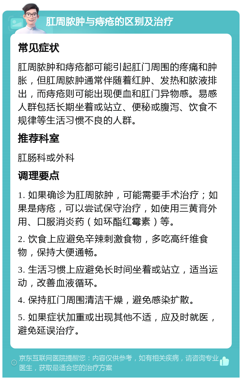 肛周脓肿与痔疮的区别及治疗 常见症状 肛周脓肿和痔疮都可能引起肛门周围的疼痛和肿胀，但肛周脓肿通常伴随着红肿、发热和脓液排出，而痔疮则可能出现便血和肛门异物感。易感人群包括长期坐着或站立、便秘或腹泻、饮食不规律等生活习惯不良的人群。 推荐科室 肛肠科或外科 调理要点 1. 如果确诊为肛周脓肿，可能需要手术治疗；如果是痔疮，可以尝试保守治疗，如使用三黄膏外用、口服消炎药（如环酯红霉素）等。 2. 饮食上应避免辛辣刺激食物，多吃高纤维食物，保持大便通畅。 3. 生活习惯上应避免长时间坐着或站立，适当运动，改善血液循环。 4. 保持肛门周围清洁干燥，避免感染扩散。 5. 如果症状加重或出现其他不适，应及时就医，避免延误治疗。