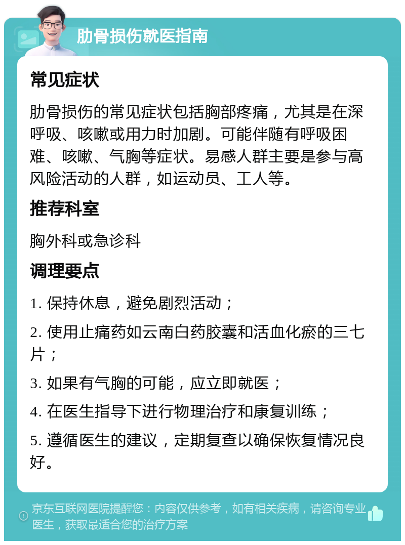 肋骨损伤就医指南 常见症状 肋骨损伤的常见症状包括胸部疼痛，尤其是在深呼吸、咳嗽或用力时加剧。可能伴随有呼吸困难、咳嗽、气胸等症状。易感人群主要是参与高风险活动的人群，如运动员、工人等。 推荐科室 胸外科或急诊科 调理要点 1. 保持休息，避免剧烈活动； 2. 使用止痛药如云南白药胶囊和活血化瘀的三七片； 3. 如果有气胸的可能，应立即就医； 4. 在医生指导下进行物理治疗和康复训练； 5. 遵循医生的建议，定期复查以确保恢复情况良好。