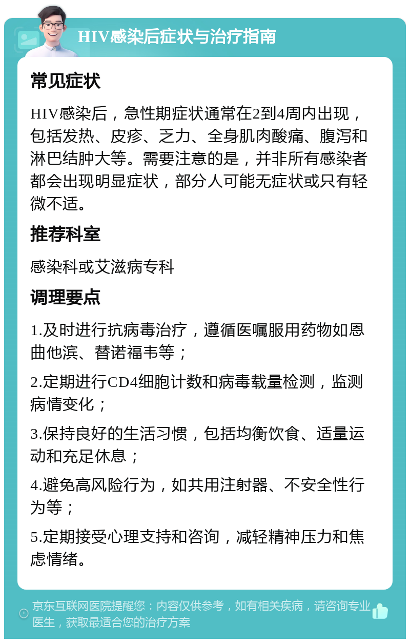 HIV感染后症状与治疗指南 常见症状 HIV感染后，急性期症状通常在2到4周内出现，包括发热、皮疹、乏力、全身肌肉酸痛、腹泻和淋巴结肿大等。需要注意的是，并非所有感染者都会出现明显症状，部分人可能无症状或只有轻微不适。 推荐科室 感染科或艾滋病专科 调理要点 1.及时进行抗病毒治疗，遵循医嘱服用药物如恩曲他滨、替诺福韦等； 2.定期进行CD4细胞计数和病毒载量检测，监测病情变化； 3.保持良好的生活习惯，包括均衡饮食、适量运动和充足休息； 4.避免高风险行为，如共用注射器、不安全性行为等； 5.定期接受心理支持和咨询，减轻精神压力和焦虑情绪。