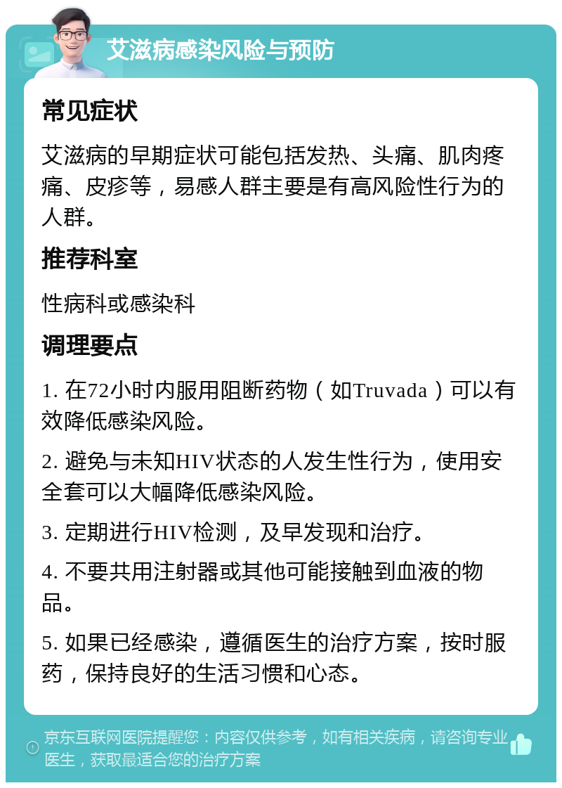 艾滋病感染风险与预防 常见症状 艾滋病的早期症状可能包括发热、头痛、肌肉疼痛、皮疹等，易感人群主要是有高风险性行为的人群。 推荐科室 性病科或感染科 调理要点 1. 在72小时内服用阻断药物（如Truvada）可以有效降低感染风险。 2. 避免与未知HIV状态的人发生性行为，使用安全套可以大幅降低感染风险。 3. 定期进行HIV检测，及早发现和治疗。 4. 不要共用注射器或其他可能接触到血液的物品。 5. 如果已经感染，遵循医生的治疗方案，按时服药，保持良好的生活习惯和心态。