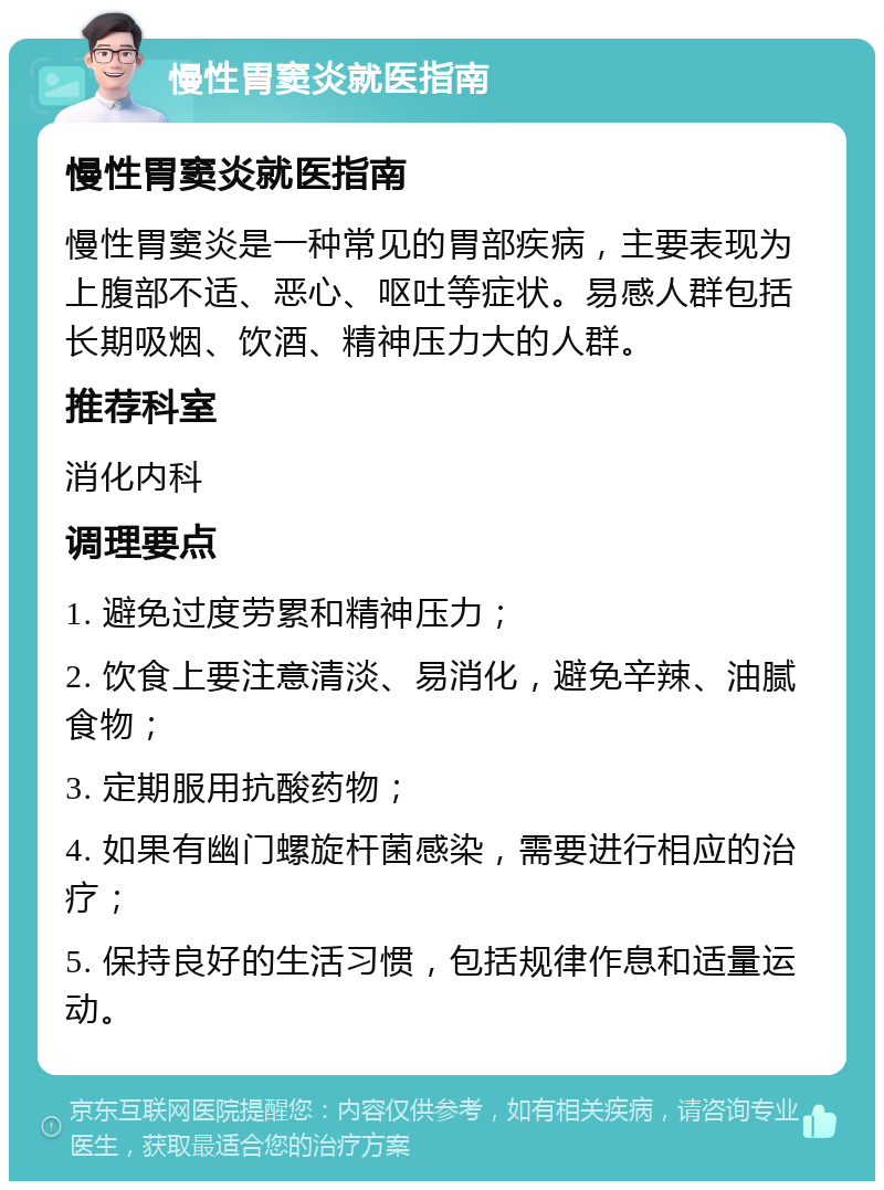 慢性胃窦炎就医指南 慢性胃窦炎就医指南 慢性胃窦炎是一种常见的胃部疾病，主要表现为上腹部不适、恶心、呕吐等症状。易感人群包括长期吸烟、饮酒、精神压力大的人群。 推荐科室 消化内科 调理要点 1. 避免过度劳累和精神压力； 2. 饮食上要注意清淡、易消化，避免辛辣、油腻食物； 3. 定期服用抗酸药物； 4. 如果有幽门螺旋杆菌感染，需要进行相应的治疗； 5. 保持良好的生活习惯，包括规律作息和适量运动。