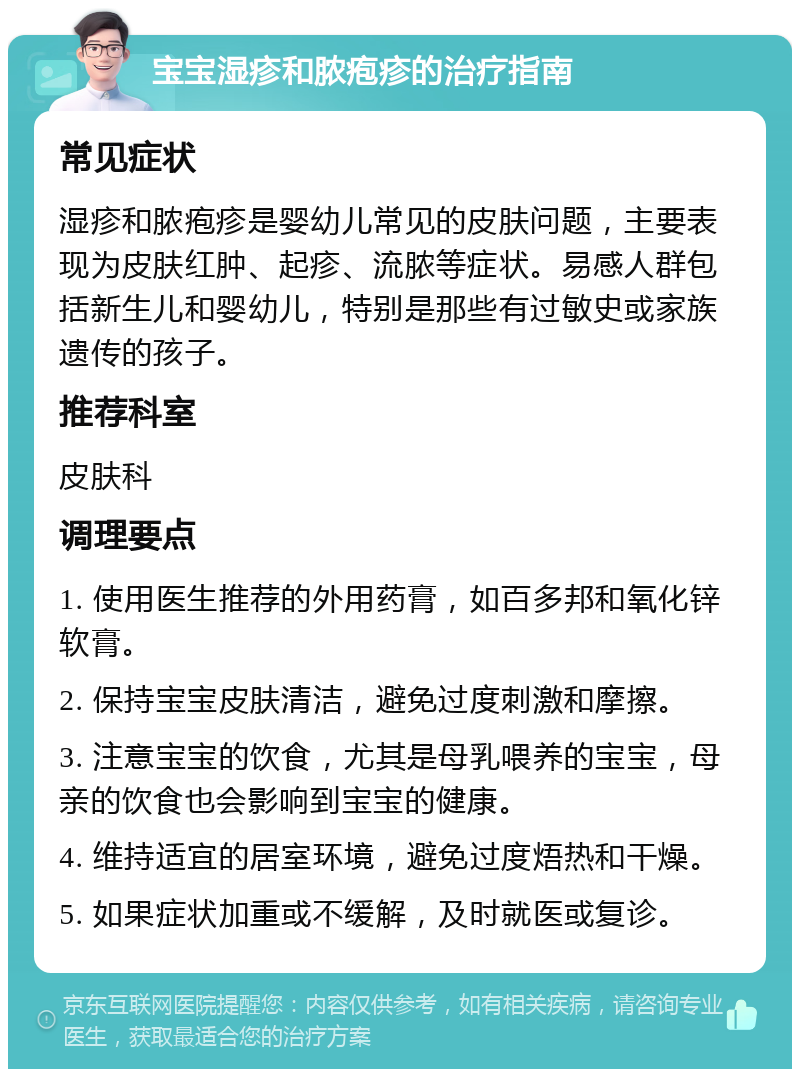 宝宝湿疹和脓疱疹的治疗指南 常见症状 湿疹和脓疱疹是婴幼儿常见的皮肤问题，主要表现为皮肤红肿、起疹、流脓等症状。易感人群包括新生儿和婴幼儿，特别是那些有过敏史或家族遗传的孩子。 推荐科室 皮肤科 调理要点 1. 使用医生推荐的外用药膏，如百多邦和氧化锌软膏。 2. 保持宝宝皮肤清洁，避免过度刺激和摩擦。 3. 注意宝宝的饮食，尤其是母乳喂养的宝宝，母亲的饮食也会影响到宝宝的健康。 4. 维持适宜的居室环境，避免过度焐热和干燥。 5. 如果症状加重或不缓解，及时就医或复诊。