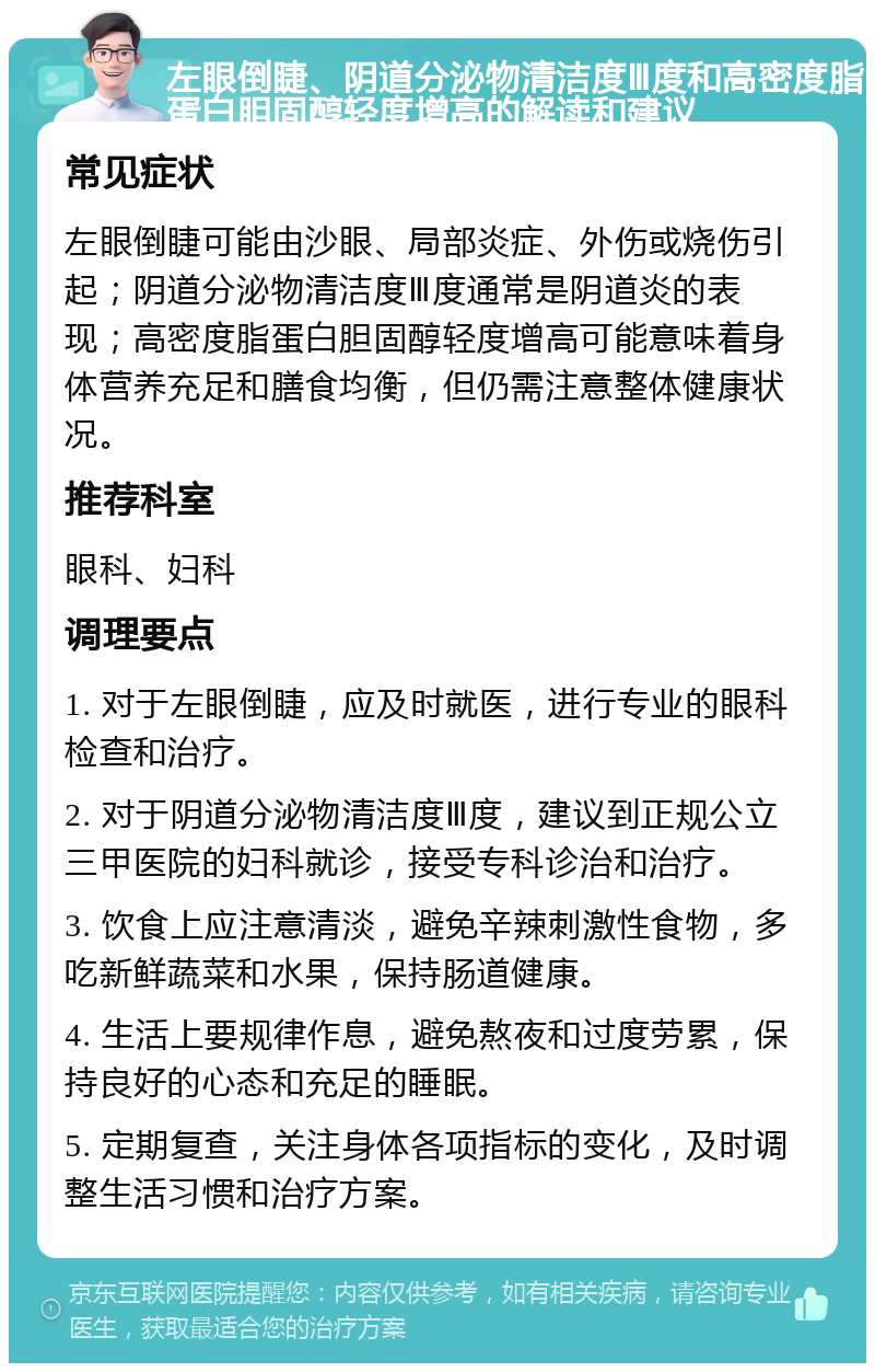 左眼倒睫、阴道分泌物清洁度Ⅲ度和高密度脂蛋白胆固醇轻度增高的解读和建议 常见症状 左眼倒睫可能由沙眼、局部炎症、外伤或烧伤引起；阴道分泌物清洁度Ⅲ度通常是阴道炎的表现；高密度脂蛋白胆固醇轻度增高可能意味着身体营养充足和膳食均衡，但仍需注意整体健康状况。 推荐科室 眼科、妇科 调理要点 1. 对于左眼倒睫，应及时就医，进行专业的眼科检查和治疗。 2. 对于阴道分泌物清洁度Ⅲ度，建议到正规公立三甲医院的妇科就诊，接受专科诊治和治疗。 3. 饮食上应注意清淡，避免辛辣刺激性食物，多吃新鲜蔬菜和水果，保持肠道健康。 4. 生活上要规律作息，避免熬夜和过度劳累，保持良好的心态和充足的睡眠。 5. 定期复查，关注身体各项指标的变化，及时调整生活习惯和治疗方案。