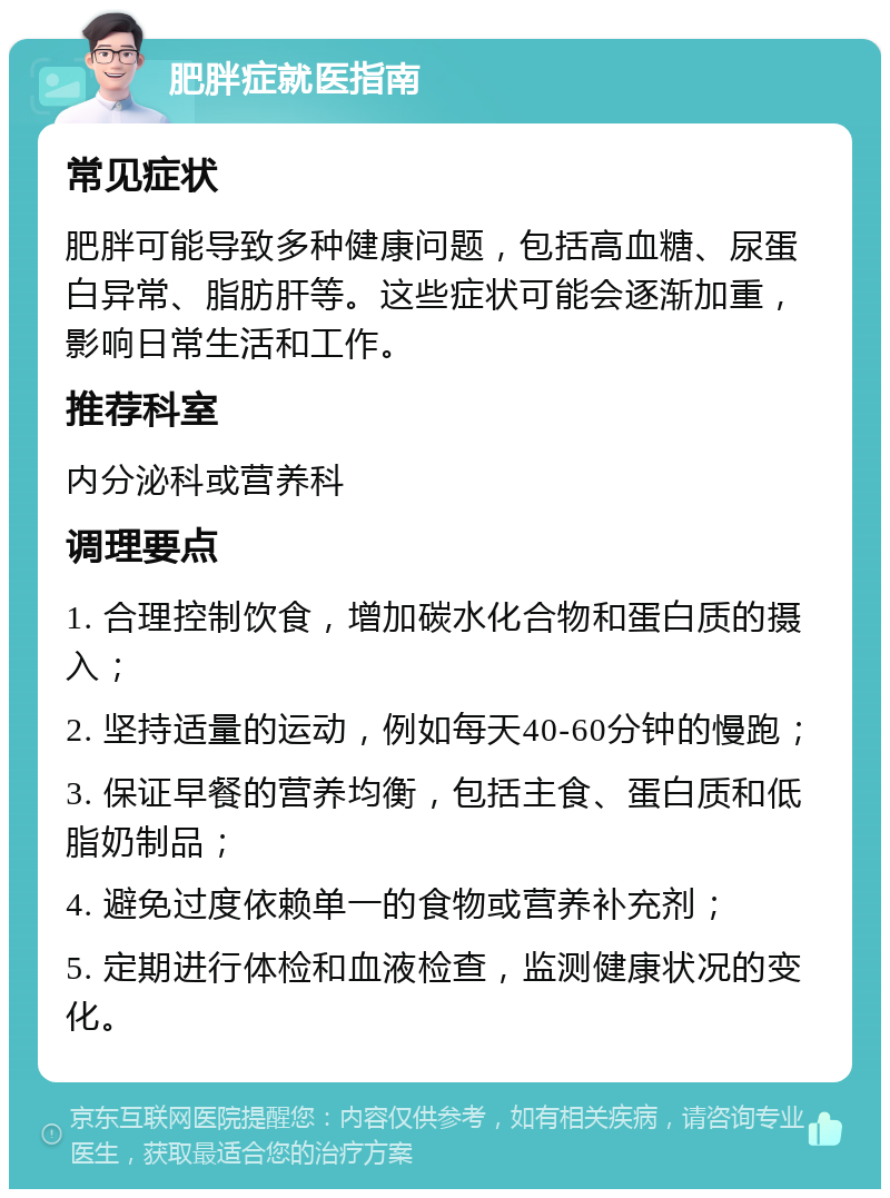 肥胖症就医指南 常见症状 肥胖可能导致多种健康问题，包括高血糖、尿蛋白异常、脂肪肝等。这些症状可能会逐渐加重，影响日常生活和工作。 推荐科室 内分泌科或营养科 调理要点 1. 合理控制饮食，增加碳水化合物和蛋白质的摄入； 2. 坚持适量的运动，例如每天40-60分钟的慢跑； 3. 保证早餐的营养均衡，包括主食、蛋白质和低脂奶制品； 4. 避免过度依赖单一的食物或营养补充剂； 5. 定期进行体检和血液检查，监测健康状况的变化。